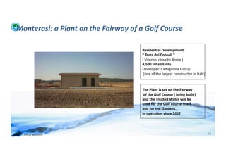 Monterosi:	
  a	
  Plant	
  on	
  the	
  Fairway	
  of	
  a	
  Golf	
  Course	
  

                                                                Residen>al	
  Development	
  
                                                                ”	
  Terra	
  dei	
  Consoli	
  “	
  
                                                                (	
  Viterbo,	
  close	
  to	
  Rome	
  )	
  
                                                                4,500	
  Inhabitants	
  
                                                                Developer:	
  Caltagirone	
  Group	
  
                                                                	
  (one	
  of	
  the	
  largest	
  constructor	
  in	
  Italy)	
  



                                                                The	
  Plant	
  is	
  set	
  on	
  the	
  Fairway	
  
                                                                	
  of	
  the	
  Golf	
  Course	
  (	
  being	
  built	
  )	
  
                                                                and	
  the	
  Treated	
  Water	
  will	
  be	
  
                                                                used	
  for	
  the	
  Golf	
  course	
  itself	
  
                                                                and	
  for	
  the	
  Gardens.	
  
                                                                In	
  opera>on	
  since	
  2007	
  




WFA	
  Ltd	
  –	
  Oﬃcial	
  Document	
                                                                                               91	
  
 
