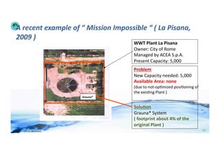 A	
  recent	
  example	
  of	
  “	
  Mission	
  Impossible	
  “	
  (	
  La	
  Pisana,	
  
    2009	
  )	
  
                                                               WWT	
  Plant	
  La	
  Pisana	
  
                                                               Owner:	
  City	
  of	
  Rome	
  
                                                               Managed	
  by	
  ACEA	
  S.p.A.	
  
                                                               Present	
  Capacity:	
  5,000	
  
                                                               Problem	
  
                                                               New	
  Capacity	
  needed:	
  5,000	
  
                                                               Available	
  Area:	
  none	
  
                                                               (due	
  to	
  not-­‐op;mized	
  posi;oning	
  of	
  
                                                               the	
  exis;ng	
  Plant	
  )	
  
                                            Grauna®	
  


                                                               Solu>on	
  
                                                               Grauna®	
  System	
  
                                                               (	
  footprint	
  about	
  4%	
  of	
  the	
  	
  
                                                               original	
  Plant	
  )	
  
WFA	
  Ltd	
  –	
  Oﬃcial	
  Document	
                                                                               94	
  
 