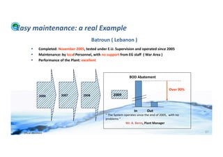 Easy	
  maintenance:	
  a	
  real	
  Example	
  
                                                                                     Batroun	
  (	
  Lebanon	
  )	
  
                                  Completed:	
  November	
  2005,	
  tested	
  under	
  E.U.	
  Supervision	
  and	
  operated	
  since	
  2005	
  
                                  Maintenance:	
  by	
  local	
  Personnel,	
  with	
  no	
  support	
  from	
  EG	
  staﬀ	
  	
  (	
  War	
  Area	
  )	
  
                                  Performance	
  of	
  the	
  Plant:	
  excellent	
  



                                                                                                                          BOD	
  Abatement	
  


                                                                                                                                                                                        Over	
  90%	
  
                                    2006	
  	
        2007	
              2008	
                       2009	
  



                                                                                                                                In	
  	
  	
  	
  	
  	
  	
  	
  	
  	
  	
  Out	
  
                                                                                              “	
  The	
  System	
  operates	
  since	
  the	
  end	
  of	
  2005,	
  	
  with	
  no	
  
                                                                                              problems	
  “	
  
                                                                                                                     	
  Mr.	
  A.	
  Berro,	
  Plant	
  Manager	
  

WFA	
  Ltd	
  –	
  Oﬃcial	
  Document	
                                                                                                                                                                   97	
  
 