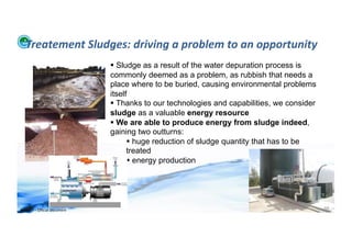 Treatement	
  Sludges:	
  driving	
  a	
  problem	
  to	
  an	
  opportunity	
  
                                              Sludge as a result of the water depuration process is
                                            commonly deemed as a problem, as rubbish that needs a
                                            place where to be buried, causing environmental problems
                                            itself
                                              Thanks to our technologies and capabilities, we consider
                                            sludge as a valuable energy resource
                                              We are able to produce energy from sludge indeed,
                                            gaining two outturns:
                                                    huge reduction of sludge quantity that has to be
                                                  treated
                                                    energy production




WFA	
  Ltd	
  –	
  Oﬃcial	
  Document	
                                                                   98	
  
 