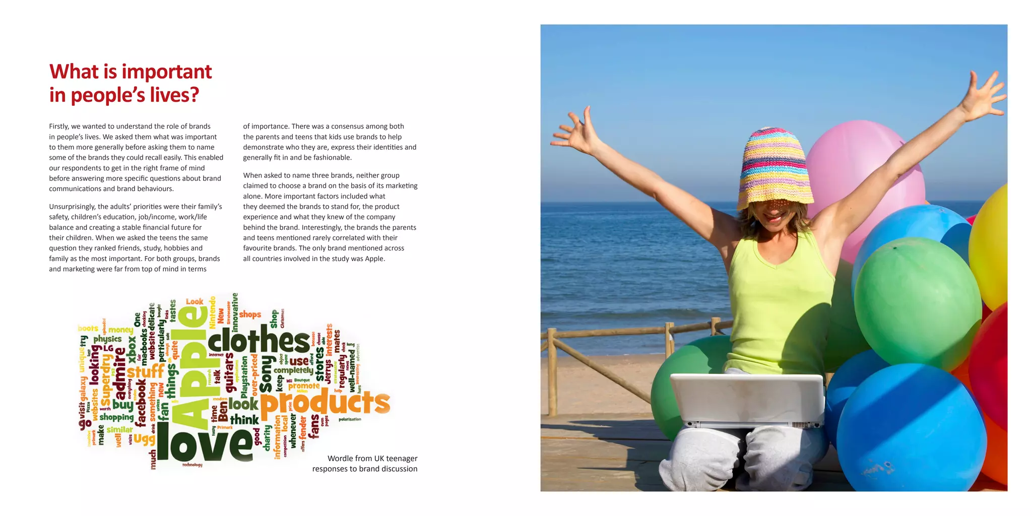 What is important
in people’s lives?
Firstly, we wanted to understand the role of brands          of importance. There was a consensus among both
in people’s lives. We asked them what was important          the parents and teens that kids use brands to help
to them more generally before asking them to name            demonstrate who they are, express their identities and
some of the brands they could recall easily. This enabled    generally fit in and be fashionable.
our respondents to get in the right frame of mind
before answering more specific questions about brand         When asked to name three brands, neither group
communications and brand behaviours.                         claimed to choose a brand on the basis of its marketing
                                                             alone. More important factors included what
Unsurprisingly, the adults’ priorities were their family’s   they deemed the brands to stand for, the product
safety, children’s education, job/income, work/life          experience and what they knew of the company
balance and creating a stable financial future for           behind the brand. Interestingly, the brands the parents
their children. When we asked the teens the same             and teens mentioned rarely correlated with their
question they ranked friends, study, hobbies and             favourite brands. The only brand mentioned across
family as the most important. For both groups, brands        all countries involved in the study was Apple.
and marketing were far from top of mind in terms




                                                                                      Wordle from UK teenager
                                                                                  responses to brand discussion
 