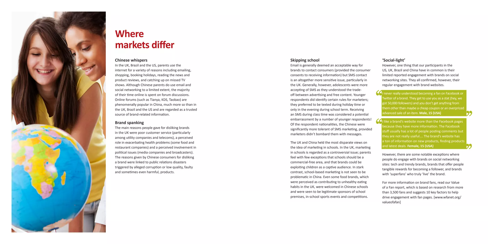 Where
markets differ
Chinese whispers                                          Skipping school                                            ‘Social-light’
In the UK, Brazil and the US, parents use the             Email is generally deemed an acceptable way for            However, one thing that our participants in the
internet for a variety of reasons including emailing,     brands to contact consumers (provided the consumer         US, UK, Brazil and China have in common is their
shopping, booking holidays, reading the news and          consents to receiving information) but SMS contact         limited reported engagement with brands on social
product reviews, and catching up on missed TV             is an altogether more sensitive issue, particularly in     networking sites. They all confirmed, however, their
shows. Although Chinese parents do use email and          the UK. Generally, however, adolescents were more          regular engagement with brand websites.
social networking to a limited extent, the majority       accepting of SMS as they understood the trade-
of their time online is spent on forum discussions.       off between advertising and free content. Younger          I never really understood becoming a fan on Facebook or
Online forums (such as Tianya, KDS, Taobao) are           respondents did identify certain rules for marketers;      Twitter of a brand. They get to use you as a stat (hey, we
phenomenally popular in China, much more so than in       they preferred to be texted during holiday time or         got 50,000 followers) and you don’t get anything from
the UK, Brazil and the US and are regarded as a trusted   only in the evening during school term. Receiving          them other than maybe a cheap coupon or an overpriced
source of brand-related information.                      an SMS during class time was considered a potential        advanced sale of an item. Male, 15 (USA)
                                                          embarrassment by a number of younger respondents!
Brand spanking                                                                                                       I like a brand’s website more than the Facebook pages
                                                          Of the respondent nationalities, the Chinese were
The main reasons people gave for disliking brands                                                                    because they have more information. The Facebook
                                                          significantly more tolerant of SMS marketing, provided
in the UK were poor customer service (particularly                                                                   stuff usually has a lot of people posting comments but
                                                          marketers didn’t bombard them with messages.
among utility companies and telecoms), a perceived                                                                   they are not really useful…. The brand’s website has
role in exacerbating health problems (some food and       The UK and China held the most disparate views on          a ton of information on new products, finding products
restaurant companies) and a perceived involvement in      the idea of marketing in schools. In the UK, marketing     and latest deals. Female, 15 (USA)
political issues (media companies and broadcasters).      in schools is regarded as a controversial issue; parents
                                                                                                                     However, there are some notable exceptions where
The reasons given by Chinese consumers for disliking      feel with few exceptions that schools should be a
                                                                                                                     people do engage with brands on social networking
a brand were linked to public relations disasters         commercial-free area, and that brands could be
                                                                                                                     sites: tech and trendy brands, brands that offer people
triggered by alleged corruption or low quality, faulty    exploiting children as a captive audience. In stark
                                                                                                                     tangible rewards for becoming a follower, and brands
and sometimes even harmful, products.                     contrast, school-based marketing is not seen to be
                                                                                                                     with ‘superfans’ who truly ‘live’ the brand.
                                                          problematic in China. Even some food brands, which
                                                          were perceived as contributing to unhealthy eating         For more information on brand fans, read our Value
                                                          habits in the UK, were welcomed in Chinese schools         of a Fan report, which is based on research from more
                                                          and were seen to be legitimate sponsors of school          than 3,500 fans and suggests 10 key factors to help
                                                          premises, in-school sports events and competitions.        drive engagement with fan pages. [www.wfanet.org/
                                                                                                                     valueofafan]
 