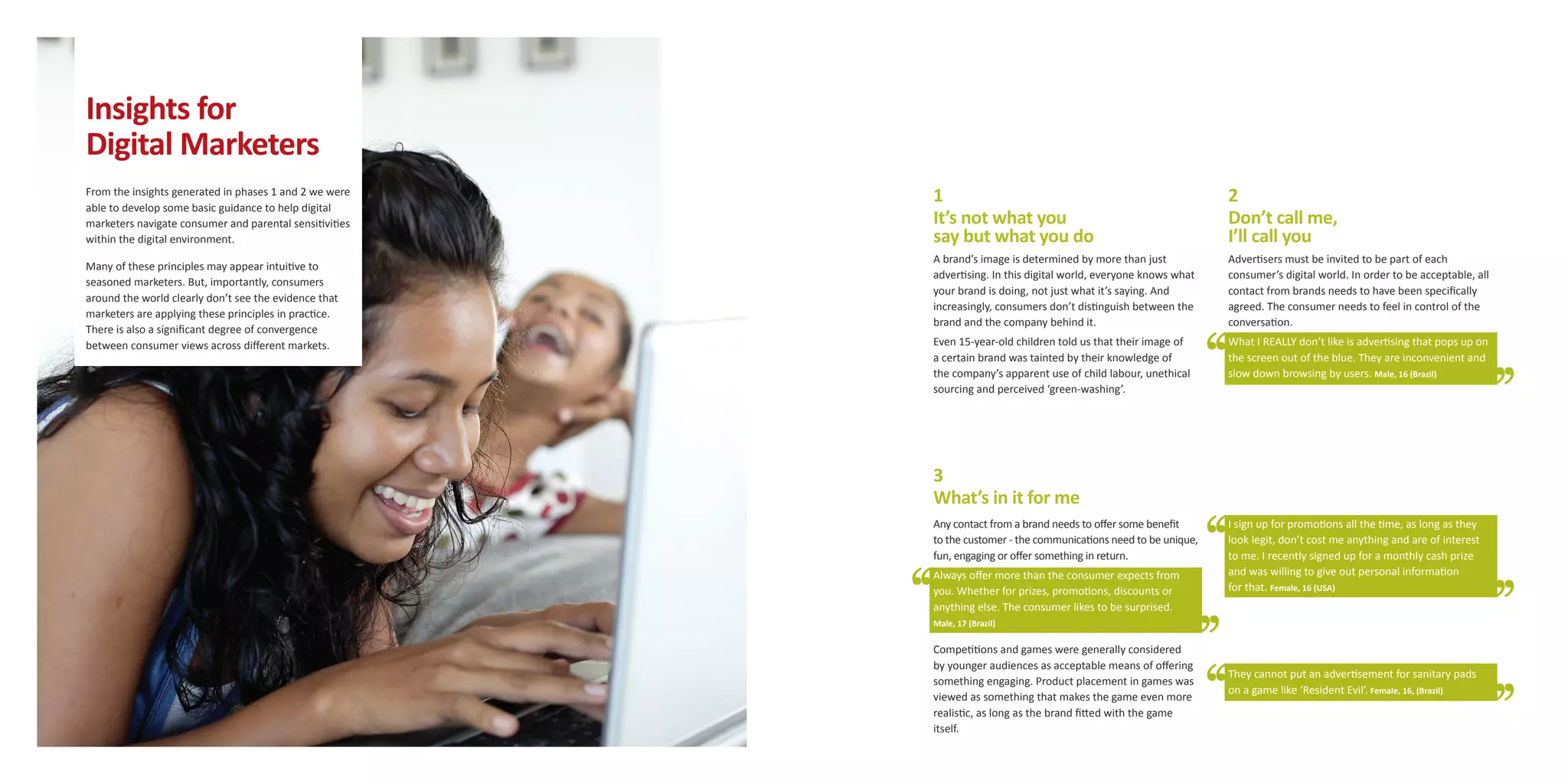 Insights for
Digital Marketers
From the insights generated in phases 1 and 2 we were    1                                                         2
able to develop some basic guidance to help digital
marketers navigate consumer and parental sensitivities   It’s not what you                                         Don’t call me,
within the digital environment.                          say but what you do                                       I’ll call you
                                                         A brand’s image is determined by more than just           Advertisers must be invited to be part of each
Many of these principles may appear intuitive to
                                                         advertising. In this digital world, everyone knows what   consumer’s digital world. In order to be acceptable, all
seasoned marketers. But, importantly, consumers
                                                         your brand is doing, not just what it’s saying. And       contact from brands needs to have been specifically
around the world clearly don’t see the evidence that
                                                         increasingly, consumers don’t distinguish between the     agreed. The consumer needs to feel in control of the
marketers are applying these principles in practice.
                                                         brand and the company behind it.                          conversation.
There is also a significant degree of convergence
between consumer views across different markets.         Even 15-year-old children told us that their image of     What I REALLY don’t like is advertising that pops up on
                                                         a certain brand was tainted by their knowledge of         the screen out of the blue. They are inconvenient and
                                                         the company’s apparent use of child labour, unethical     slow down browsing by users. Male, 16 (Brazil)
                                                         sourcing and perceived ‘green-washing’.




                                                         3
                                                         What’s in it for me
                                                         Any contact from a brand needs to offer some benefit      I sign up for promotions all the time, as long as they
                                                         to the customer - the communications need to be unique,   look legit, don’t cost me anything and are of interest
                                                         fun, engaging or offer something in return.               to me. I recently signed up for a monthly cash prize
                                                         Always offer more than the consumer expects from          and was willing to give out personal information
                                                         you. Whether for prizes, promotions, discounts or         for that. Female, 16 (USA)
                                                         anything else. The consumer likes to be surprised.
                                                         Male, 17 (Brazil)

                                                         Competitions and games were generally considered
                                                         by younger audiences as acceptable means of offering
                                                                                                                   They cannot put an advertisement for sanitary pads
                                                         something engaging. Product placement in games was
                                                                                                                   on a game like ‘Resident Evil’. Female, 16, (Brazil)
                                                         viewed as something that makes the game even more
                                                         realistic, as long as the brand fitted with the game
                                                         itself.
 