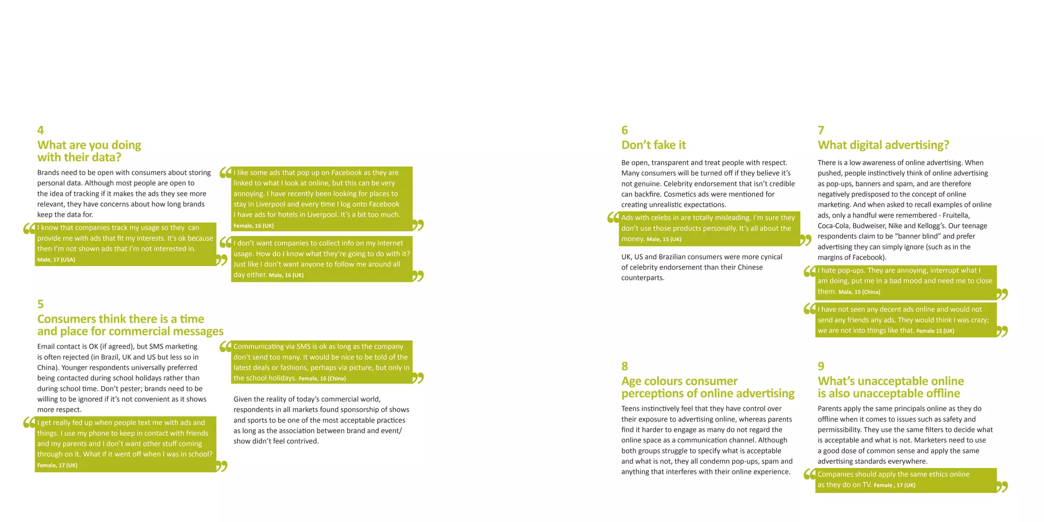 4                                                                                                                         6                                                          7
What are you doing                                                                                                        Don’t fake it                                              What digital advertising?
with their data?                                                                                                          Be open, transparent and treat people with respect.        There is a low awareness of online advertising. When
Brands need to be open with consumers about storing          I like some ads that pop up on Facebook as they are          Many consumers will be turned off if they believe it’s     pushed, people instinctively think of online advertising
personal data. Although most people are open to              linked to what I look at online, but this can be very        not genuine. Celebrity endorsement that isn’t credible     as pop-ups, banners and spam, and are therefore
the idea of tracking if it makes the ads they see more       annoying. I have recently been looking for places to         can backfire. Cosmetics ads were mentioned for             negatively predisposed to the concept of online
relevant, they have concerns about how long brands           stay in Liverpool and every time I log onto Facebook         creating unrealistic expectations.                         marketing. And when asked to recall examples of online
keep the data for.                                           I have ads for hotels in Liverpool. It’s a bit too much.     Ads with celebs in are totally misleading. I’m sure they   ads, only a handful were remembered - Fruitella,
I know that companies track my usage so they can             Female, 16 (UK)                                              don’t use those products personally. It’s all about the    Coca-Cola, Budweiser, Nike and Kellogg’s. Our teenage
provide me with ads that fit my interests. It’s ok because                                                                money. Male, 15 (UK)                                       respondents claim to be “banner blind” and prefer
                                                             I don’t want companies to collect info on my internet                                                                   advertising they can simply ignore (such as in the
then I’m not shown ads that I’m not interested in.
                                                             usage. How do I know what they’re going to do with it?       UK, US and Brazilian consumers were more cynical           margins of Facebook).
Male, 17 (USA)
                                                             Just like I don’t want anyone to follow me around all        of celebrity endorsement than their Chinese                I hate pop-ups. They are annoying, interrupt what I
                                                             day either. Male, 16 (UK)                                    counterparts.                                              am doing, put me in a bad mood and need me to close
                                                                                                                                                                                     them. Male, 15 (China)
5                                                                                                                                                                                    I have not seen any decent ads online and would not
Consumers think there is a time                                                                                                                                                      send any friends any ads. They would think I was crazy;
and place for commercial messages                                                                                                                                                    we are not into things like that. Female 15 (UK)

Email contact is OK (if agreed), but SMS marketing           Communicating via SMS is ok as long as the company
is often rejected (in Brazil, UK and US but less so in       don’t send too many. It would be nice to be told of the
China). Younger respondents universally preferred            latest deals or fashions, perhaps via picture, but only in   8                                                          9
being contacted during school holidays rather than
during school time. Don’t pester; brands need to be
                                                             the school holidays. Female, 16 (China)
                                                                                                                          Age colours consumer                                       What’s unacceptable online
willing to be ignored if it’s not convenient as it shows     Given the reality of today’s commercial world,
                                                                                                                          perceptions of online advertising                          is also unacceptable offline
more respect.                                                respondents in all markets found sponsorship of shows        Teens instinctively feel that they have control over       Parents apply the same principals online as they do
I get really fed up when people text me with ads and         and sports to be one of the most acceptable practices        their exposure to advertising online, whereas parents      offline when it comes to issues such as safety and
things. I use my phone to keep in contact with friends       as long as the association between brand and event/          find it harder to engage as many do not regard the         permissibility. They use the same filters to decide what
and my parents and I don’t want other stuff coming           show didn’t feel contrived.                                  online space as a communication channel. Although          is acceptable and what is not. Marketers need to use
through on it. What if it went off when I was in school?                                                                  both groups struggle to specify what is acceptable         a good dose of common sense and apply the same
Female, 17 (UK)
                                                                                                                          and what is not, they all condemn pop-ups, spam and        advertising standards everywhere.
                                                                                                                          anything that interferes with their online experience.     Companies should apply the same ethics online
                                                                                                                                                                                     as they do on TV. Female , 17 (UK)
 