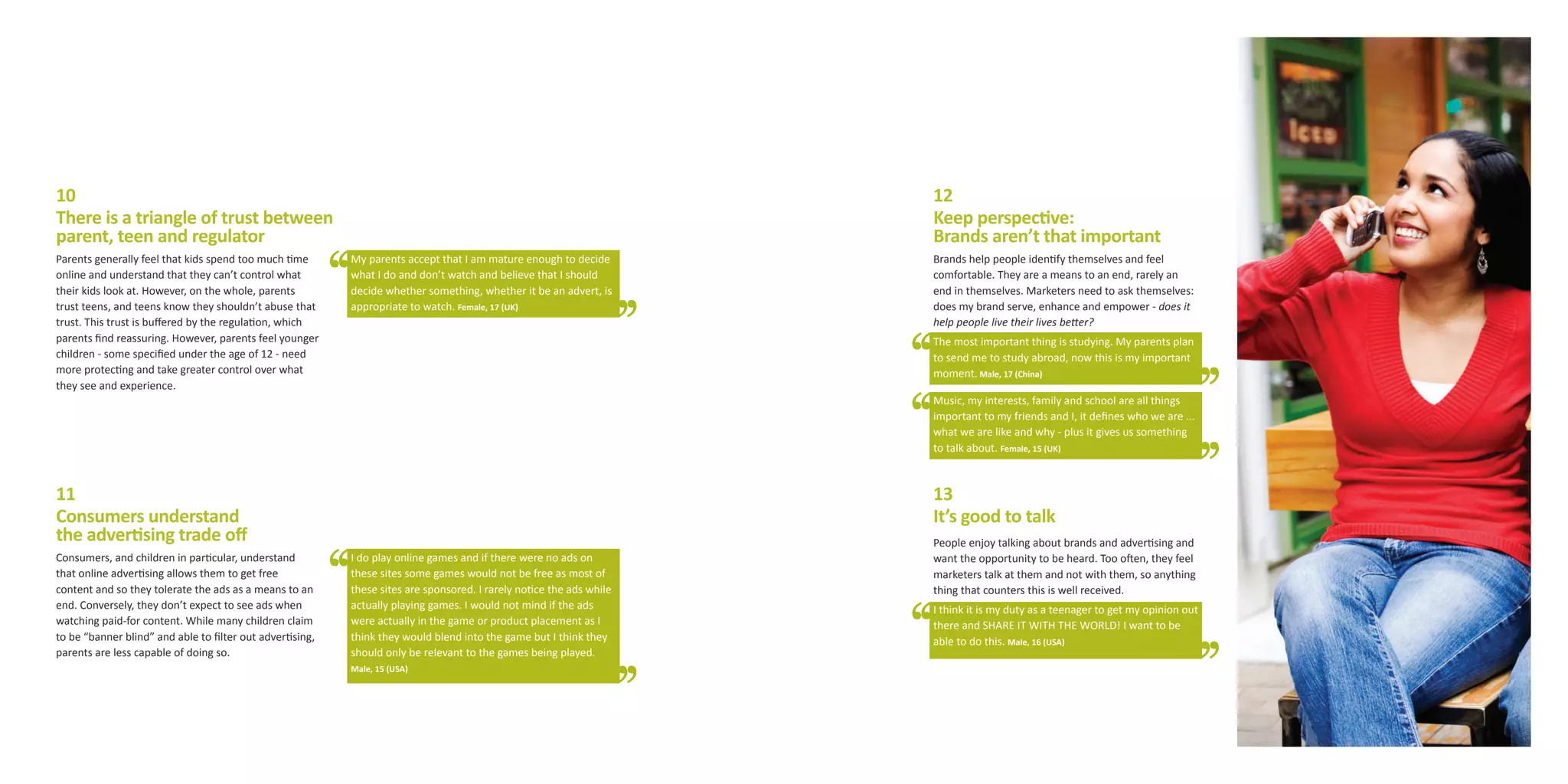 10                                                                                                                    12
There is a triangle of trust between                                                                                  Keep perspective:
parent, teen and regulator                                                                                            Brands aren’t that important
Parents generally feel that kids spend too much time       My parents accept that I am mature enough to decide        Brands help people identify themselves and feel
online and understand that they can’t control what         what I do and don’t watch and believe that I should        comfortable. They are a means to an end, rarely an
their kids look at. However, on the whole, parents         decide whether something, whether it be an advert, is      end in themselves. Marketers need to ask themselves:
trust teens, and teens know they shouldn’t abuse that      appropriate to watch. Female, 17 (UK)                      does my brand serve, enhance and empower - does it
trust. This trust is buffered by the regulation, which                                                                help people live their lives better?
parents find reassuring. However, parents feel younger                                                                The most important thing is studying. My parents plan
children - some specified under the age of 12 - need                                                                  to send me to study abroad, now this is my important
more protecting and take greater control over what                                                                    moment. Male, 17 (China)
they see and experience.
                                                                                                                      Music, my interests, family and school are all things
                                                                                                                      important to my friends and I, it defines who we are ...
                                                                                                                      what we are like and why - plus it gives us something
                                                                                                                      to talk about. Female, 15 (UK)



11                                                                                                                    13
Consumers understand                                                                                                  It’s good to talk
the advertising trade off                                                                                             People enjoy talking about brands and advertising and
Consumers, and children in particular, understand          I do play online games and if there were no ads on         want the opportunity to be heard. Too often, they feel
that online advertising allows them to get free            these sites some games would not be free as most of        marketers talk at them and not with them, so anything
content and so they tolerate the ads as a means to an      these sites are sponsored. I rarely notice the ads while   thing that counters this is well received.
end. Conversely, they don’t expect to see ads when         actually playing games. I would not mind if the ads        I think it is my duty as a teenager to get my opinion out
watching paid-for content. While many children claim       were actually in the game or product placement as I        there and SHARE IT WITH THE WORLD! I want to be
to be “banner blind” and able to filter out advertising,   think they would blend into the game but I think they      able to do this. Male, 16 (USA)
parents are less capable of doing so.                      should only be relevant to the games being played.
                                                           Male, 15 (USA)
 