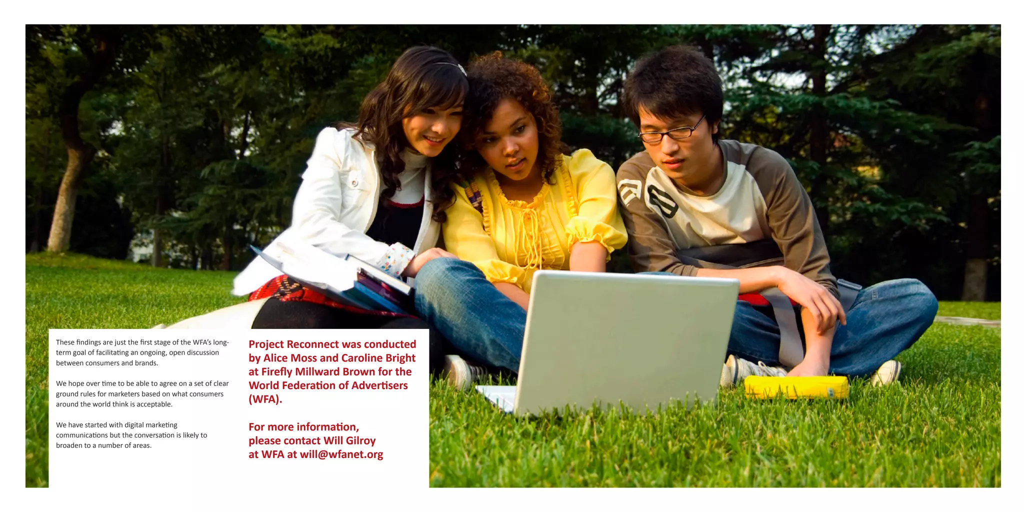 These findings are just the first stage of the WFA’s long-   Project Reconnect was conducted
term goal of facilitating an ongoing, open discussion
between consumers and brands.                                by Alice Moss and Caroline Bright
                                                             at Firefly Millward Brown for the
We hope over time to be able to agree on a set of clear      World Federation of Advertisers
ground rules for marketers based on what consumers
around the world think is acceptable.                        (WFA).

We have started with digital marketing                       For more information,
communications but the conversation is likely to
broaden to a number of areas.                                please contact Will Gilroy
                                                             at WFA at will@wfanet.org
 