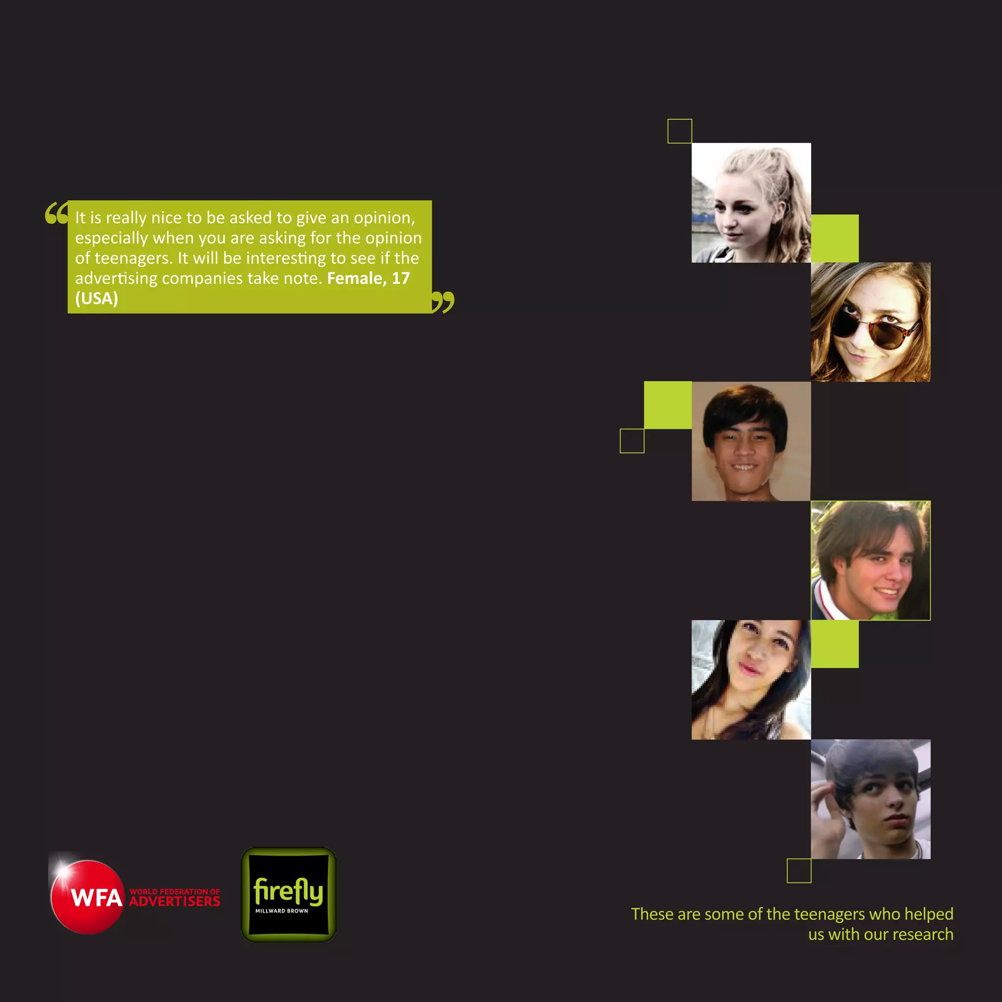 It is really nice to be asked to give an opinion,
especially when you are asking for the opinion
of teenagers. It will be interesting to see if the
advertising companies take note. Female, 17
(USA)




                                                     These are some of the teenagers who helped
                                                                             us with our research
 