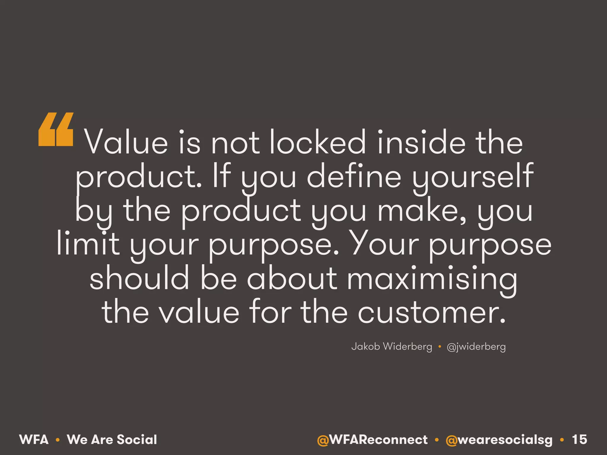 @WFAReconnect • @wearesocialsg • 15WFA • We Are Social
Value is not locked inside the
product. If you define yourself
by the product you make, you
limit your purpose. Your purpose
should be about maximising
the value for the customer.
Jakob Widerberg • @jwiderberg
“
 