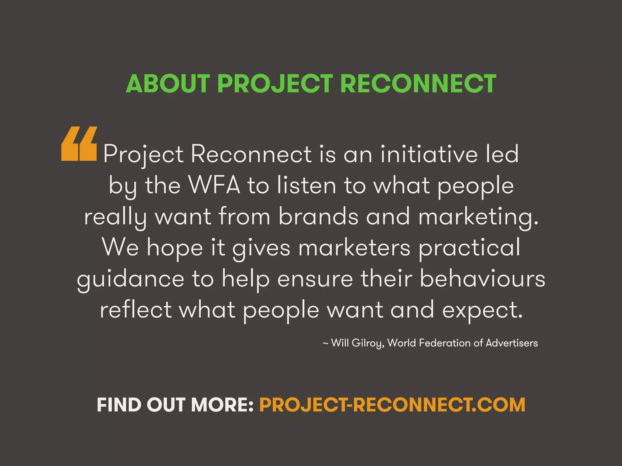 @WFAReconnect • @wearesocialsg • 3WFA • We Are Social
~ Will Gilroy, World Federation of Advertisers!
“
ABOUT PROJECT RECONNECT!
Project Reconnect is an initiative led
by the WFA to listen to what people
really want from brands and marketing.
We hope it gives marketers practical
guidance to help ensure their behaviours
reflect what people want and expect.
FIND OUT MORE: PROJECT-RECONNECT.COM
 
