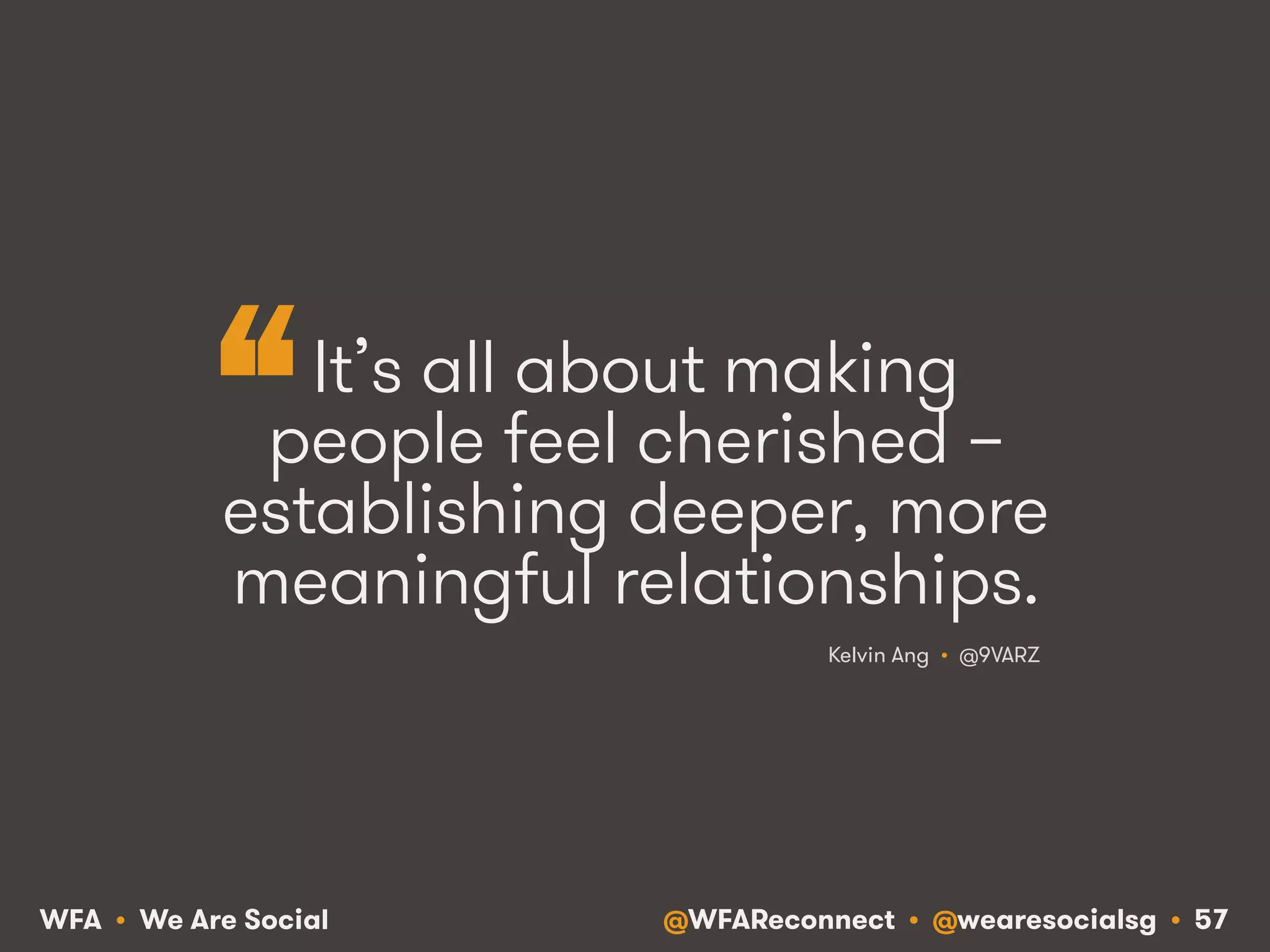 @WFAReconnect • @wearesocialsg • 57WFA • We Are Social
It’s all about making
people feel cherished –
establishing deeper, more
meaningful relationships.
Kelvin Ang • @9VARZ
“
 