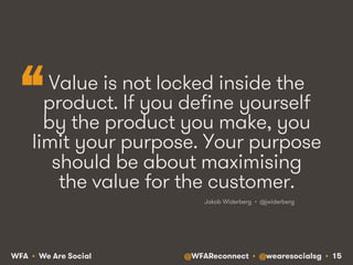 @WFAReconnect • @wearesocialsg • 15WFA • We Are Social
Value is not locked inside the
product. If you define yourself
by the product you make, you
limit your purpose. Your purpose
should be about maximising
the value for the customer.
Jakob Widerberg • @jwiderberg
“
 