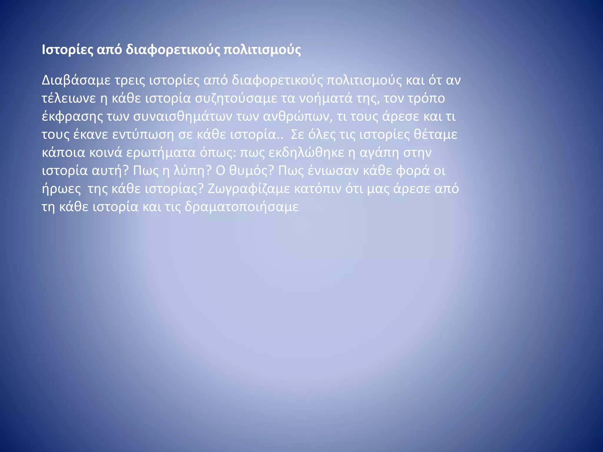 Ιστορίες από διαφορετικούς πολιτισμούς
Διαβάσαμε τρεις ιστορίες από διαφορετικούς πολιτισμούς και ότ αν
τέλειωνε η κάθε ιστορία συζητούσαμε τα νοήματά της, τον τρόπο
έκφρασης των συναισθημάτων των ανθρώπων, τι τους άρεσε και τι
τους έκανε εντύπωση σε κάθε ιστορία.. Σε όλες τις ιστορίες θέταμε
κάποια κοινά ερωτήματα όπως: πως εκδηλώθηκε η αγάπη στην
ιστορία αυτή? Πως η λύπη? Ο θυμός? Πως ένιωσαν κάθε φορά οι
ήρωες της κάθε ιστορίας? Ζωγραφίζαμε κατόπιν ότι μας άρεσε από
τη κάθε ιστορία και τις δραματοποιήσαμε
 