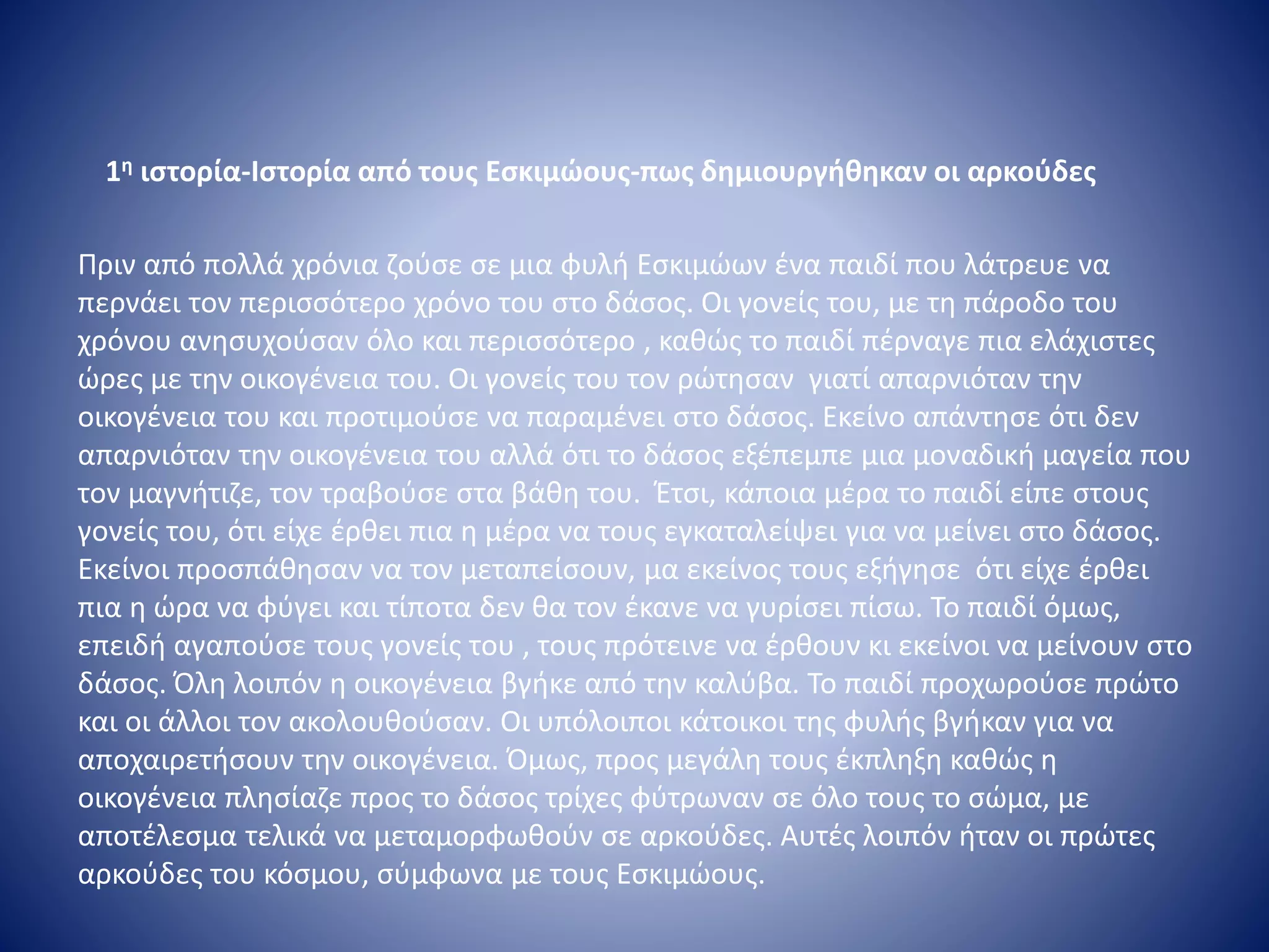1η ιστορία-Ιστορία από τους Εσκιμώους-πως δημιουργήθηκαν οι αρκούδες
Πριν από πολλά χρόνια ζούσε σε μια φυλή Εσκιμώων ένα παιδί που λάτρευε να
περνάει τον περισσότερο χρόνο του στο δάσος. Οι γονείς του, με τη πάροδο του
χρόνου ανησυχούσαν όλο και περισσότερο , καθώς το παιδί πέρναγε πια ελάχιστες
ώρες με την οικογένεια του. Οι γονείς του τον ρώτησαν γιατί απαρνιόταν την
οικογένεια του και προτιμούσε να παραμένει στο δάσος. Εκείνο απάντησε ότι δεν
απαρνιόταν την οικογένεια του αλλά ότι το δάσος εξέπεμπε μια μοναδική μαγεία που
τον μαγνήτιζε, τον τραβούσε στα βάθη του. Έτσι, κάποια μέρα το παιδί είπε στους
γονείς του, ότι είχε έρθει πια η μέρα να τους εγκαταλείψει για να μείνει στο δάσος.
Εκείνοι προσπάθησαν να τον μεταπείσουν, μα εκείνος τους εξήγησε ότι είχε έρθει
πια η ώρα να φύγει και τίποτα δεν θα τον έκανε να γυρίσει πίσω. Το παιδί όμως,
επειδή αγαπούσε τους γονείς του , τους πρότεινε να έρθουν κι εκείνοι να μείνουν στο
δάσος. Όλη λοιπόν η οικογένεια βγήκε από την καλύβα. Το παιδί προχωρούσε πρώτο
και οι άλλοι τον ακολουθούσαν. Οι υπόλοιποι κάτοικοι της φυλής βγήκαν για να
αποχαιρετήσουν την οικογένεια. Όμως, προς μεγάλη τους έκπληξη καθώς η
οικογένεια πλησίαζε προς το δάσος τρίχες φύτρωναν σε όλο τους το σώμα, με
αποτέλεσμα τελικά να μεταμορφωθούν σε αρκούδες. Αυτές λοιπόν ήταν οι πρώτες
αρκούδες του κόσμου, σύμφωνα με τους Εσκιμώους.
 