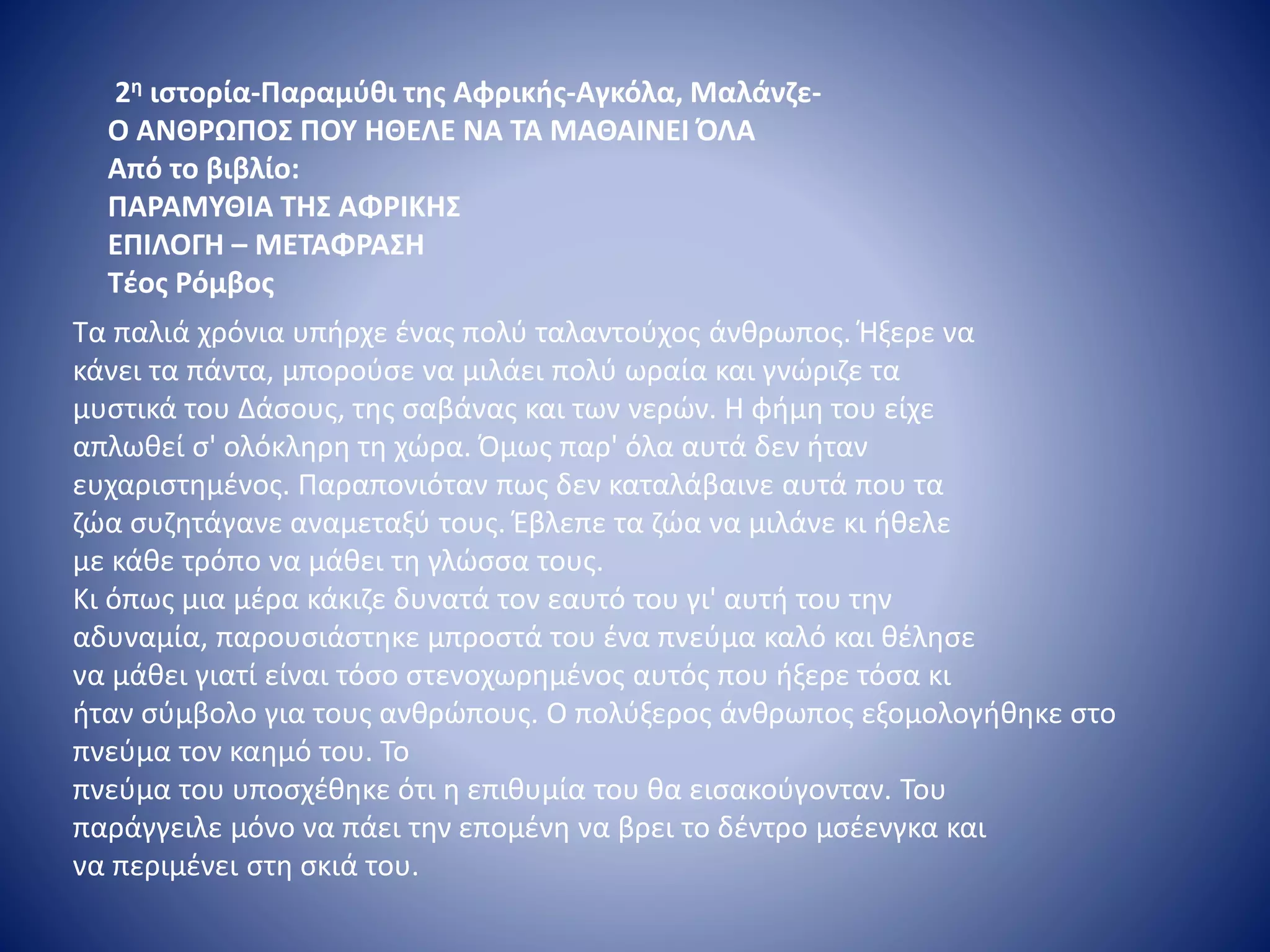 2η ιστορία-Παραμύθι της Αφρικής-Αγκόλα, Μαλάνζε-
Ο ΑΝΘΡΩΠΟΣ ΠΟΥ ΗΘΕΛΕ ΝΑ ΤΑ ΜΑΘΑΙΝΕΙ ΌΛΑ
Από το βιβλίο:
ΠΑΡΑΜΥΘΙΑ ΤΗΣ ΑΦΡΙΚΗΣ
ΕΠΙΛΟΓΗ – ΜΕΤΑΦΡΑΣΗ
Τέος Ρόμβος
Τα παλιά χρόνια υπήρχε ένας πολύ ταλαντούχος άνθρωπος. Ήξερε να
κάνει τα πάντα, μπορούσε να μιλάει πολύ ωραία και γνώριζε τα
μυστικά του Δάσους, της σαβάνας και των νερών. Η φήμη του είχε
απλωθεί σ' ολόκληρη τη χώρα. Όμως παρ' όλα αυτά δεν ήταν
ευχαριστημένος. Παραπονιόταν πως δεν καταλάβαινε αυτά που τα
ζώα συζητάγανε αναμεταξύ τους. Έβλεπε τα ζώα να μιλάνε κι ήθελε
με κάθε τρόπο να μάθει τη γλώσσα τους.
Κι όπως μια μέρα κάκιζε δυνατά τον εαυτό του γι' αυτή του την
αδυναμία, παρουσιάστηκε μπροστά του ένα πνεύμα καλό και θέλησε
να μάθει γιατί είναι τόσο στενοχωρημένος αυτός που ήξερε τόσα κι
ήταν σύμβολο για τους ανθρώπους. Ο πολύξερος άνθρωπος εξομολογήθηκε στο
πνεύμα τον καημό του. Το
πνεύμα του υποσχέθηκε ότι η επιθυμία του θα εισακούγονταν. Του
παράγγειλε μόνο να πάει την επομένη να βρει το δέντρο μσέενγκα και
να περιμένει στη σκιά του.
 