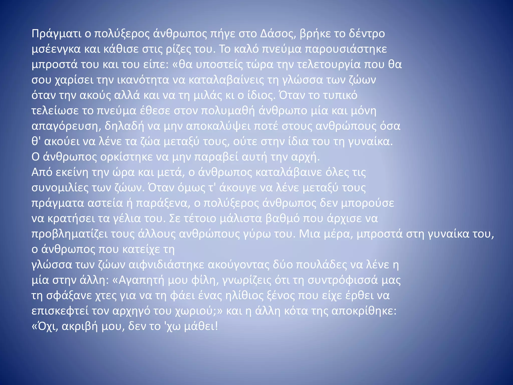 Πράγματι ο πολύξερος άνθρωπος πήγε στο Δάσος, βρήκε το δέντρο
μσέενγκα και κάθισε στις ρίζες του. Το καλό πνεύμα παρουσιάστηκε
μπροστά του και του είπε: «θα υποστείς τώρα την τελετουργία που θα
σου χαρίσει την ικανότητα να καταλαβαίνεις τη γλώσσα των ζώων
όταν την ακούς αλλά και να τη μιλάς κι ο ίδιος. Όταν το τυπικό
τελείωσε το πνεύμα έθεσε στον πολυμαθή άνθρωπο μία και μόνη
απαγόρευση, δηλαδή να μην αποκαλύψει ποτέ στους ανθρώπους όσα
θ' ακούει να λένε τα ζώα μεταξύ τους, ούτε στην ίδια του τη γυναίκα.
Ο άνθρωπος ορκίστηκε να μην παραβεί αυτή την αρχή.
Από εκείνη την ώρα και μετά, ο άνθρωπος καταλάβαινε όλες τις
συνομιλίες των ζώων. Όταν όμως τ' άκουγε να λένε μεταξύ τους
πράγματα αστεία ή παράξενα, ο πολύξερος άνθρωπος δεν μπορούσε
να κρατήσει τα γέλια του. Σε τέτοιο μάλιστα βαθμό που άρχισε να
προβληματίζει τους άλλους ανθρώπους γύρω του. Μια μέρα, μπροστά στη γυναίκα του,
ο άνθρωπος που κατείχε τη
γλώσσα των ζώων αιφνιδιάστηκε ακούγοντας δύο πουλάδες να λένε η
μία στην άλλη: «Αγαπητή μου φίλη, γνωρίζεις ότι τη συντρόφισσά μας
τη σφάξανε χτες για να τη φάει ένας ηλίθιος ξένος που είχε έρθει να
επισκεφτεί τον αρχηγό του χωριού;» και η άλλη κότα της αποκρίθηκε:
«Όχι, ακριβή μου, δεν το 'χω μάθει!
 
