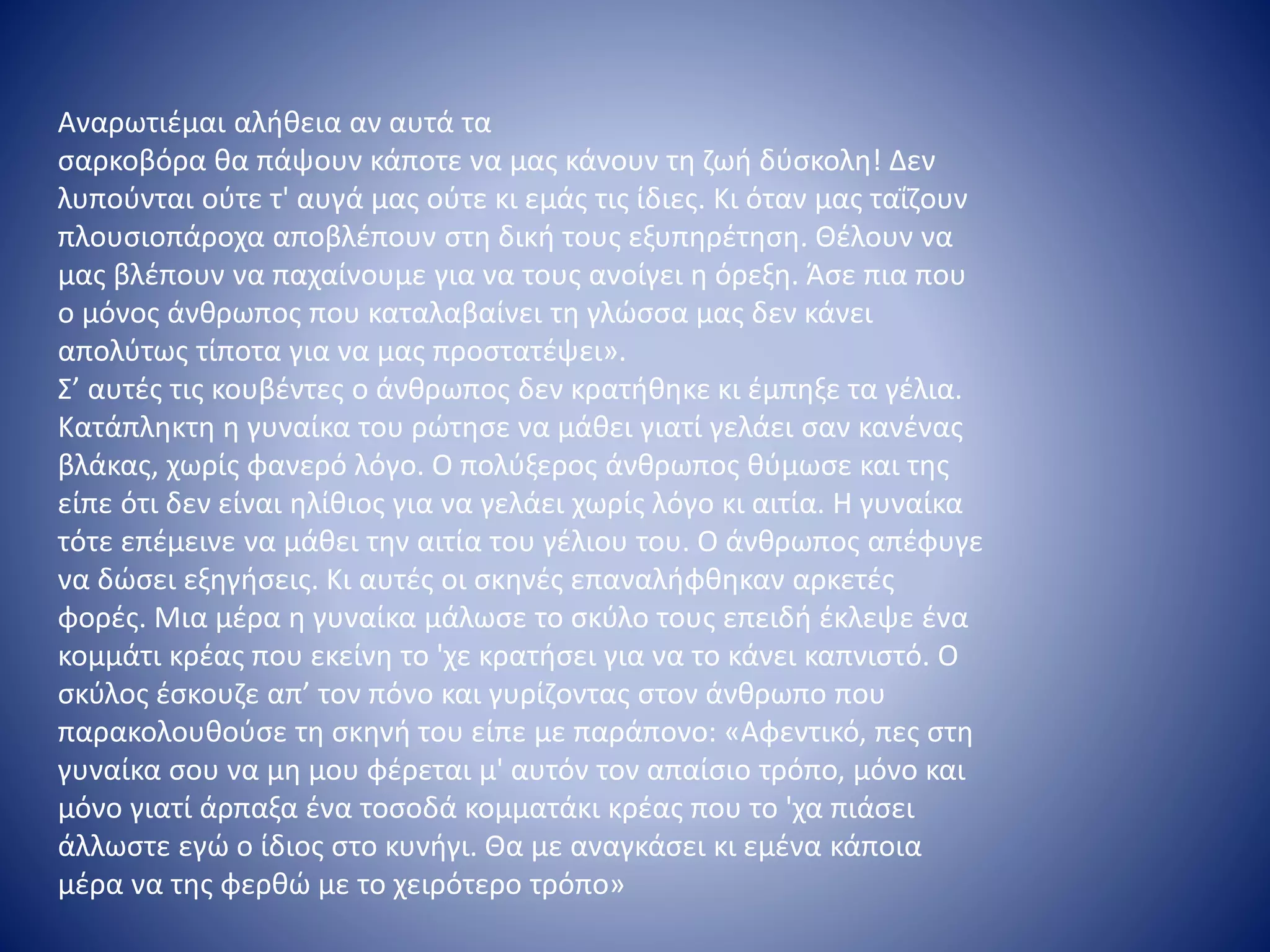 Αναρωτιέμαι αλήθεια αν αυτά τα
σαρκοβόρα θα πάψουν κάποτε να μας κάνουν τη ζωή δύσκολη! Δεν
λυπούνται ούτε τ' αυγά μας ούτε κι εμάς τις ίδιες. Κι όταν μας ταΐζουν
πλουσιοπάροχα αποβλέπουν στη δική τους εξυπηρέτηση. Θέλουν να
μας βλέπουν να παχαίνουμε για να τους ανοίγει η όρεξη. Άσε πια που
ο μόνος άνθρωπος που καταλαβαίνει τη γλώσσα μας δεν κάνει
απολύτως τίποτα για να μας προστατέψει».
Σ’ αυτές τις κουβέντες ο άνθρωπος δεν κρατήθηκε κι έμπηξε τα γέλια.
Κατάπληκτη η γυναίκα του ρώτησε να μάθει γιατί γελάει σαν κανένας
βλάκας, χωρίς φανερό λόγο. Ο πολύξερος άνθρωπος θύμωσε και της
είπε ότι δεν είναι ηλίθιος για να γελάει χωρίς λόγο κι αιτία. Η γυναίκα
τότε επέμεινε να μάθει την αιτία του γέλιου του. Ο άνθρωπος απέφυγε
να δώσει εξηγήσεις. Κι αυτές οι σκηνές επαναλήφθηκαν αρκετές
φορές. Μια μέρα η γυναίκα μάλωσε το σκύλο τους επειδή έκλεψε ένα
κομμάτι κρέας που εκείνη το 'χε κρατήσει για να το κάνει καπνιστό. Ο
σκύλος έσκουζε απ’ τον πόνο και γυρίζοντας στον άνθρωπο που
παρακολουθούσε τη σκηνή του είπε με παράπονο: «Αφεντικό, πες στη
γυναίκα σου να μη μου φέρεται μ' αυτόν τον απαίσιο τρόπο, μόνο και
μόνο γιατί άρπαξα ένα τοσοδά κομματάκι κρέας που το 'χα πιάσει
άλλωστε εγώ ο ίδιος στο κυνήγι. Θα με αναγκάσει κι εμένα κάποια
μέρα να της φερθώ με το χειρότερο τρόπο»
 