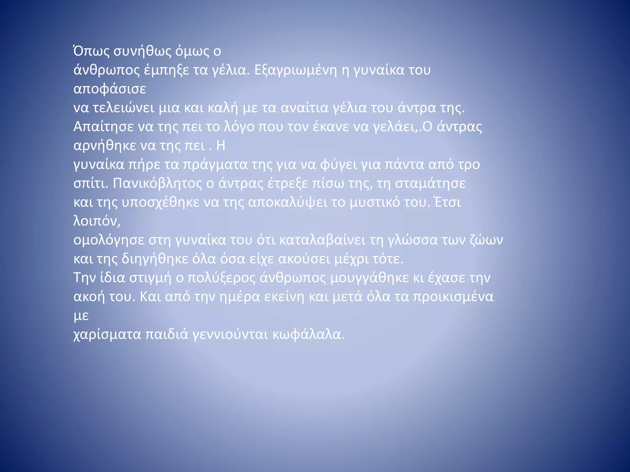 Όπως συνήθως όμως ο
άνθρωπος έμπηξε τα γέλια. Εξαγριωμένη η γυναίκα του
αποφάσισε
να τελειώνει μια και καλή με τα αναίτια γέλια του άντρα της.
Απαίτησε να της πει το λόγο που τον έκανε να γελάει,.Ο άντρας
αρνήθηκε να της πει . Η
γυναίκα πήρε τα πράγματα της για να φύγει για πάντα από τρο
σπίτι. Πανικόβλητος ο άντρας έτρεξε πίσω της, τη σταμάτησε
και της υποσχέθηκε να της αποκαλύψει το μυστικό του. Έτσι
λοιπόν,
ομολόγησε στη γυναίκα του ότι καταλαβαίνει τη γλώσσα των ζώων
και της διηγήθηκε όλα όσα είχε ακούσει μέχρι τότε.
Την ίδια στιγμή ο πολύξερος άνθρωπος μουγγάθηκε κι έχασε την
ακοή του. Και από την ημέρα εκείνη και μετά όλα τα προικισμένα
με
χαρίσματα παιδιά γεννιούνται κωφάλαλα.
 