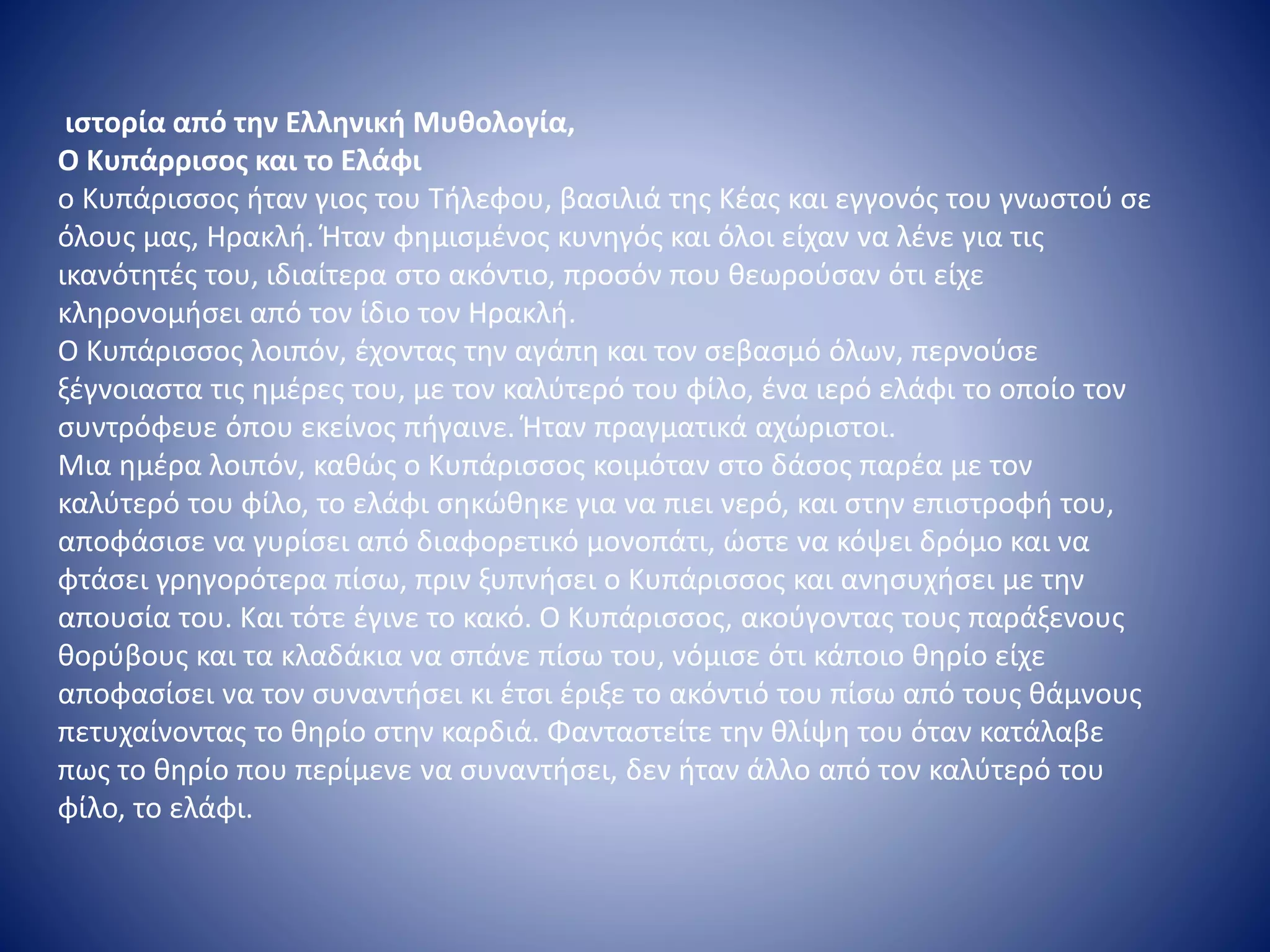 ιστορία από την Ελληνική Μυθολογία,
Ο Κυπάρρισος και το Ελάφι
ο Κυπάρισσος ήταν γιος του Τήλεφου, βασιλιά της Κέας και εγγονός του γνωστού σε
όλους μας, Ηρακλή. Ήταν φημισμένος κυνηγός και όλοι είχαν να λένε για τις
ικανότητές του, ιδιαίτερα στο ακόντιο, προσόν που θεωρούσαν ότι είχε
κληρονομήσει από τον ίδιο τον Ηρακλή.
Ο Κυπάρισσος λοιπόν, έχοντας την αγάπη και τον σεβασμό όλων, περνούσε
ξέγνοιαστα τις ημέρες του, με τον καλύτερό του φίλο, ένα ιερό ελάφι το οποίο τον
συντρόφευε όπου εκείνος πήγαινε. Ήταν πραγματικά αχώριστοι.
Μια ημέρα λοιπόν, καθώς ο Κυπάρισσος κοιμόταν στο δάσος παρέα με τον
καλύτερό του φίλο, το ελάφι σηκώθηκε για να πιει νερό, και στην επιστροφή του,
αποφάσισε να γυρίσει από διαφορετικό μονοπάτι, ώστε να κόψει δρόμο και να
φτάσει γρηγορότερα πίσω, πριν ξυπνήσει ο Κυπάρισσος και ανησυχήσει με την
απουσία του. Και τότε έγινε το κακό. Ο Κυπάρισσος, ακούγοντας τους παράξενους
θορύβους και τα κλαδάκια να σπάνε πίσω του, νόμισε ότι κάποιο θηρίο είχε
αποφασίσει να τον συναντήσει κι έτσι έριξε το ακόντιό του πίσω από τους θάμνους
πετυχαίνοντας το θηρίο στην καρδιά. Φανταστείτε την θλίψη του όταν κατάλαβε
πως το θηρίο που περίμενε να συναντήσει, δεν ήταν άλλο από τον καλύτερό του
φίλο, το ελάφι.
 