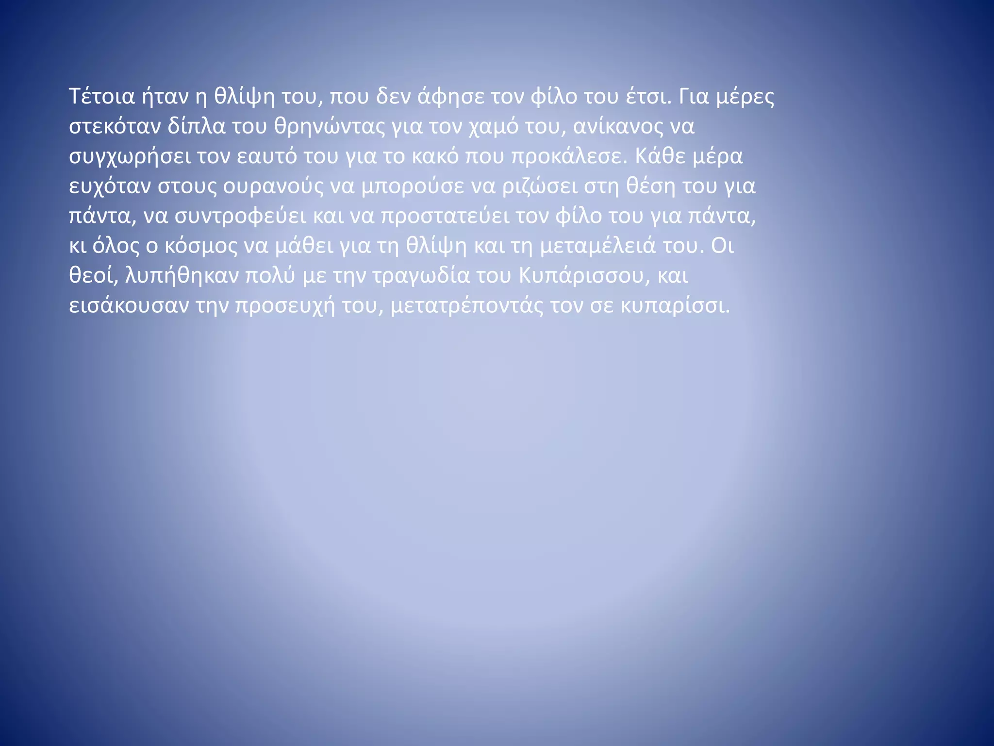 Τέτοια ήταν η θλίψη του, που δεν άφησε τον φίλο του έτσι. Για μέρες
στεκόταν δίπλα του θρηνώντας για τον χαμό του, ανίκανος να
συγχωρήσει τον εαυτό του για το κακό που προκάλεσε. Κάθε μέρα
ευχόταν στους ουρανούς να μπορούσε να ριζώσει στη θέση του για
πάντα, να συντροφεύει και να προστατεύει τον φίλο του για πάντα,
κι όλος ο κόσμος να μάθει για τη θλίψη και τη μεταμέλειά του. Οι
θεοί, λυπήθηκαν πολύ με την τραγωδία του Κυπάρισσου, και
εισάκουσαν την προσευχή του, μετατρέποντάς τον σε κυπαρίσσι.
 