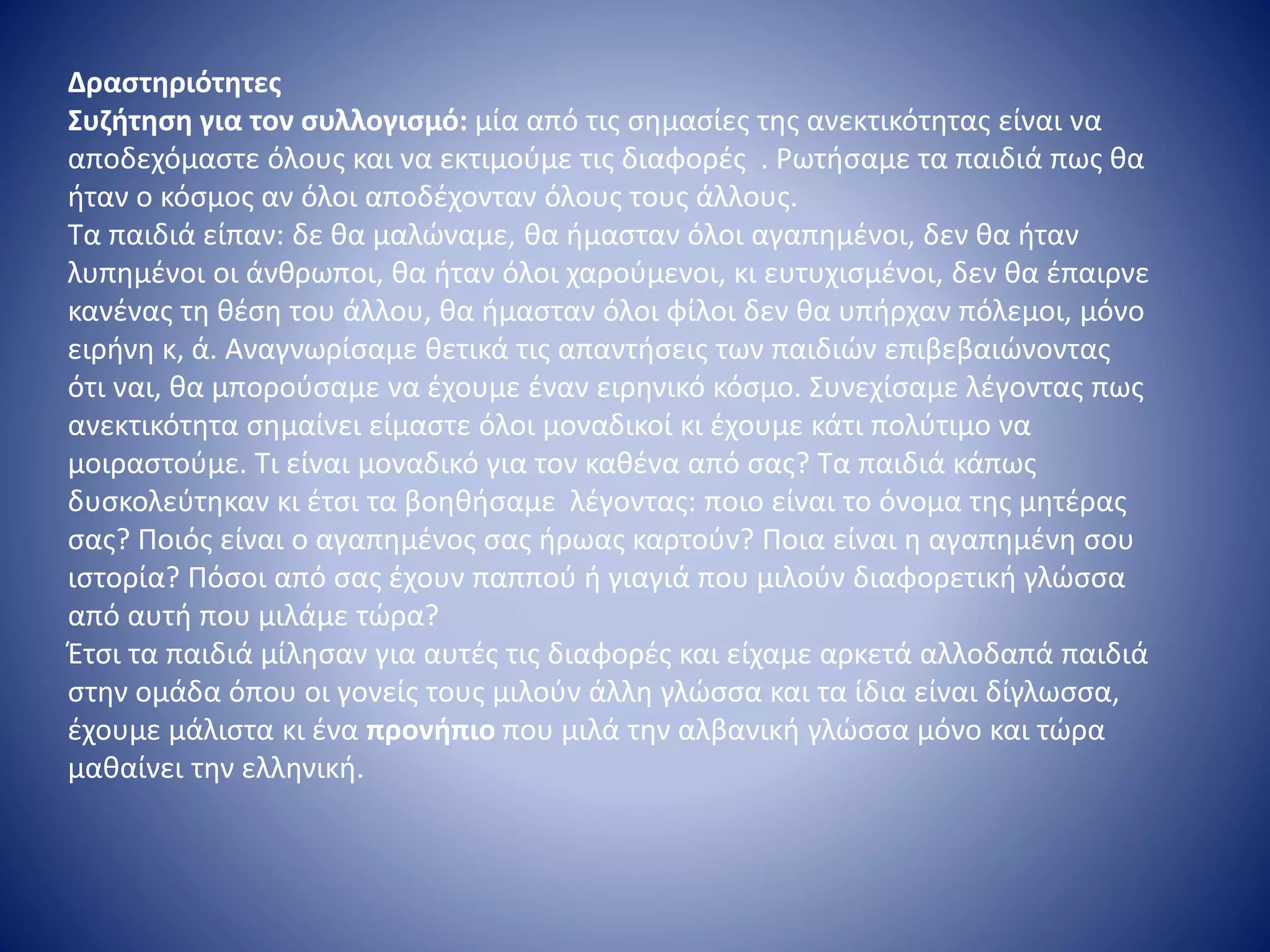 Δραστηριότητες
Συζήτηση για τον συλλογισμό: μία από τις σημασίες της ανεκτικότητας είναι να
αποδεχόμαστε όλους και να εκτιμούμε τις διαφορές . Ρωτήσαμε τα παιδιά πως θα
ήταν ο κόσμος αν όλοι αποδέχονταν όλους τους άλλους.
Τα παιδιά είπαν: δε θα μαλώναμε, θα ήμασταν όλοι αγαπημένοι, δεν θα ήταν
λυπημένοι οι άνθρωποι, θα ήταν όλοι χαρούμενοι, κι ευτυχισμένοι, δεν θα έπαιρνε
κανένας τη θέση του άλλου, θα ήμασταν όλοι φίλοι δεν θα υπήρχαν πόλεμοι, μόνο
ειρήνη κ, ά. Αναγνωρίσαμε θετικά τις απαντήσεις των παιδιών επιβεβαιώνοντας
ότι ναι, θα μπορούσαμε να έχουμε έναν ειρηνικό κόσμο. Συνεχίσαμε λέγοντας πως
ανεκτικότητα σημαίνει είμαστε όλοι μοναδικοί κι έχουμε κάτι πολύτιμο να
μοιραστούμε. Τι είναι μοναδικό για τον καθένα από σας? Τα παιδιά κάπως
δυσκολεύτηκαν κι έτσι τα βοηθήσαμε λέγοντας: ποιο είναι το όνομα της μητέρας
σας? Ποιός είναι ο αγαπημένος σας ήρωας καρτούν? Ποια είναι η αγαπημένη σου
ιστορία? Πόσοι από σας έχουν παππού ή γιαγιά που μιλούν διαφορετική γλώσσα
από αυτή που μιλάμε τώρα?
Έτσι τα παιδιά μίλησαν για αυτές τις διαφορές και είχαμε αρκετά αλλοδαπά παιδιά
στην ομάδα όπου οι γονείς τους μιλούν άλλη γλώσσα και τα ίδια είναι δίγλωσσα,
έχουμε μάλιστα κι ένα προνήπιο που μιλά την αλβανική γλώσσα μόνο και τώρα
μαθαίνει την ελληνική.
 