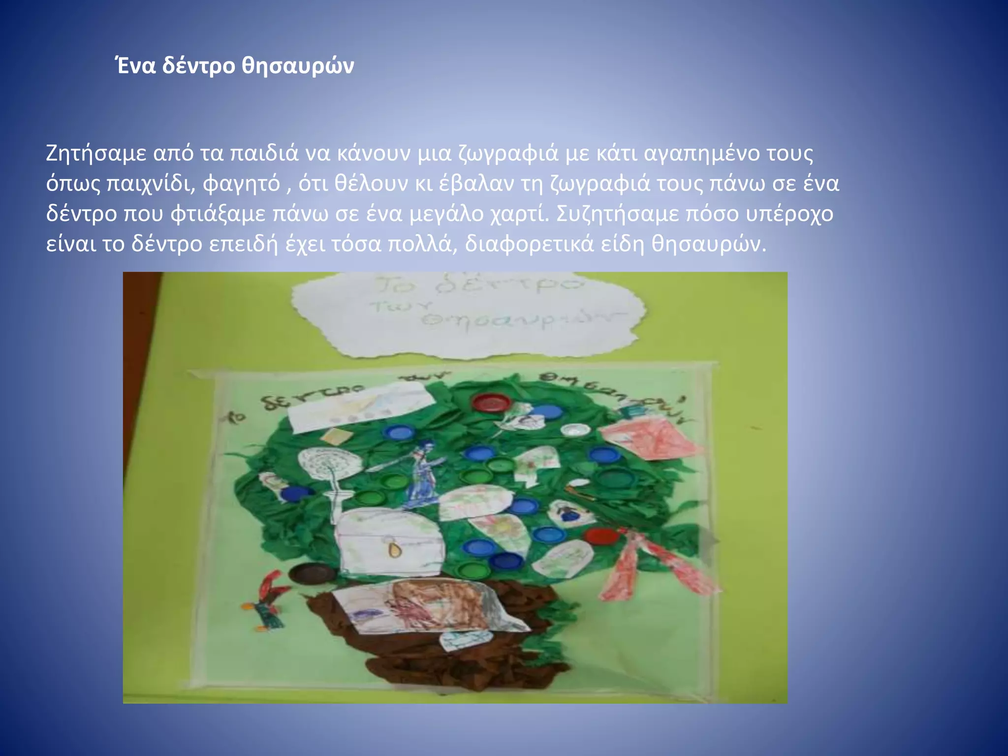 Ένα δέντρο θησαυρών
Ζητήσαμε από τα παιδιά να κάνουν μια ζωγραφιά με κάτι αγαπημένο τους
όπως παιχνίδι, φαγητό , ότι θέλουν κι έβαλαν τη ζωγραφιά τους πάνω σε ένα
δέντρο που φτιάξαμε πάνω σε ένα μεγάλο χαρτί. Συζητήσαμε πόσο υπέροχο
είναι το δέντρο επειδή έχει τόσα πολλά, διαφορετικά είδη θησαυρών.
 