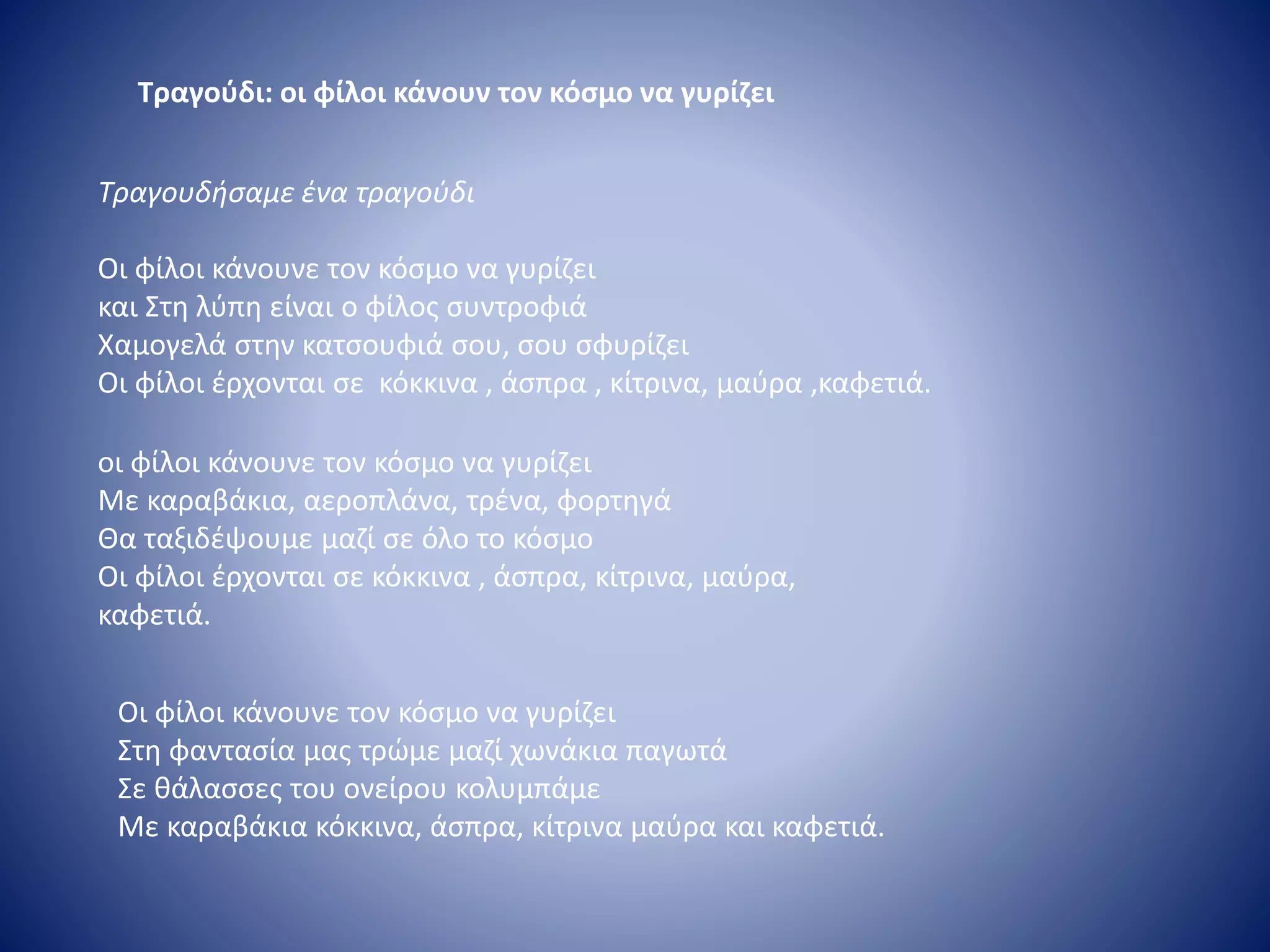 Τραγούδι: οι φίλοι κάνουν τον κόσμο να γυρίζει
Τραγουδήσαμε ένα τραγούδι
Οι φίλοι κάνουνε τον κόσμο να γυρίζει
και Στη λύπη είναι ο φίλος συντροφιά
Χαμογελά στην κατσουφιά σου, σου σφυρίζει
Οι φίλοι έρχονται σε κόκκινα , άσπρα , κίτρινα, μαύρα ,καφετιά.
οι φίλοι κάνουνε τον κόσμο να γυρίζει
Με καραβάκια, αεροπλάνα, τρένα, φορτηγά
Θα ταξιδέψουμε μαζί σε όλο το κόσμο
Οι φίλοι έρχονται σε κόκκινα , άσπρα, κίτρινα, μαύρα,
καφετιά.
Οι φίλοι κάνουνε τον κόσμο να γυρίζει
Στη φαντασία μας τρώμε μαζί χωνάκια παγωτά
Σε θάλασσες του ονείρου κολυμπάμε
Με καραβάκια κόκκινα, άσπρα, κίτρινα μαύρα και καφετιά.
 