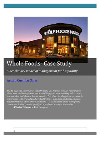                                                      	
  

       	
  
       	
  




Whole	
  Foods-­‐	
  Case	
  Study	
  	
  
A	
  benchmark	
  model	
  of	
  management	
  for	
  hospitality	
  

Arturo	
  Cuenllas	
  Soler	
  
	
  
	
  
	
  
The 65-year-old supermarket industry is the last place to look for radical ideas
about work and management. It's a stumbling giant with shrinking sales, razor-
thin margins, and chronic labour troubles. Too often, the shopping experience is
synonymous with bruised produce, bad lighting, long lines, and surly cashiers.
Supermarkets are about brawn not brains -- it's a business where every penny
counts and double coupons qualify as a profound strategic innovation.
       -Charles Fishman at Fast Company	
  




       1	
  
       	
  
 