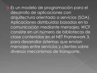  Es un modelo de programación para el
desarrollo de aplicaciones con
arquitectura orientada a servicios (SOA).
Aplicaciones distribuidas basadas en la
comunicación mediante mensajes. WCF
consiste en un número de bibliotecas de
clase contenidas en el NET Framework 3,
para desarrollar sistemas que envían
mensajes entre servicios y clientes sobre
diversos mecanismos de transporte.
 