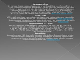 Mensajes duraderos
Un mensaje duradero es aquel que nunca se pierde debido a una interrupción de la
comunicación. Los mensajes que forman parte de un modelo de mensajes duraderos
siempre se guardan en una base de datos. Si se produce una interrupción, la base de
datos le permite reanudar el intercambio de mensajes cuando se restablezca la
conexión. También puede crear un mensaje duradero utilizando Windows Workflow
Foundation (WF). Para obtener más información, veaServicios de flujo de trabajo.
Transacciones
WCF también admite las transacciones que usan uno de los tres modelos de transacción:
las transacciones WS-Atomic, las API del espacio de nombres System.Transactions y
Coordinador de transacciones distribuidas de Microsoft. Para obtener más información
sobre la compatibilidad con transacciones en WCF, vea Transacciones.
Compatibilidad con AJAX y REST
REST es un ejemplo de una tecnología de la Web 2.0 en evolución. WCF se puede
configurar para procesar datos XML “sin formato” que no se ajustan en un sobre
SOAP. WCF también se puede extender para admitir formatos XML concretos, como
ATOM (un estándar popular de RSS), e incluso formatos no XML, como notación de
objetos JavaScript (JSON).
Extensibilidad
La arquitectura de WCF tiene varios puntos de extensibilidad. Si se necesita una función
adicional, existen una serie de puntos de entrada que le permiten personalizar el
comportamiento de un servicio. Para obtener más información sobre los puntos de
extensibilidad disponibles, vea Extensión de WCF.
 