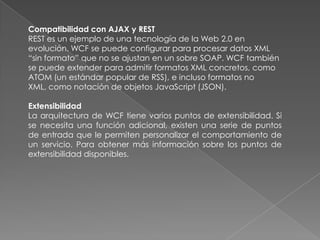 Compatibilidad con AJAX y REST
REST es un ejemplo de una tecnología de la Web 2.0 en
evolución. WCF se puede configurar para procesar datos XML
“sin formato” que no se ajustan en un sobre SOAP. WCF también
se puede extender para admitir formatos XML concretos, como
ATOM (un estándar popular de RSS), e incluso formatos no
XML, como notación de objetos JavaScript (JSON).
Extensibilidad
La arquitectura de WCF tiene varios puntos de extensibilidad. Si
se necesita una función adicional, existen una serie de puntos
de entrada que le permiten personalizar el comportamiento de
un servicio. Para obtener más información sobre los puntos de
extensibilidad disponibles.
 