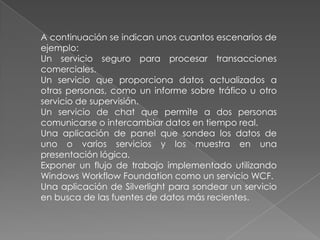 A continuación se indican unos cuantos escenarios de
ejemplo:
Un servicio seguro para procesar transacciones
comerciales.
Un servicio que proporciona datos actualizados a
otras personas, como un informe sobre tráfico u otro
servicio de supervisión.
Un servicio de chat que permite a dos personas
comunicarse o intercambiar datos en tiempo real.
Una aplicación de panel que sondea los datos de
uno o varios servicios y los muestra en una
presentación lógica.
Exponer un flujo de trabajo implementado utilizando
Windows Workflow Foundation como un servicio WCF.
Una aplicación de Silverlight para sondear un servicio
en busca de las fuentes de datos más recientes.
 