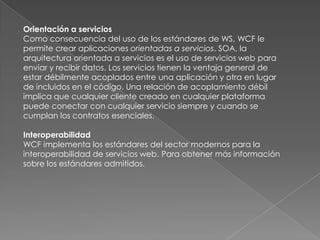 Orientación a servicios
Como consecuencia del uso de los estándares de WS, WCF le
permite crear aplicaciones orientadas a servicios. SOA, la
arquitectura orientada a servicios es el uso de servicios web para
enviar y recibir datos. Los servicios tienen la ventaja general de
estar débilmente acoplados entre una aplicación y otra en lugar
de incluidos en el código. Una relación de acoplamiento débil
implica que cualquier cliente creado en cualquier plataforma
puede conectar con cualquier servicio siempre y cuando se
cumplan los contratos esenciales.
Interoperabilidad
WCF implementa los estándares del sector modernos para la
interoperabilidad de servicios web. Para obtener más información
sobre los estándares admitidos.
 