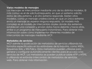 Varios modelos de mensajes
Los mensajes se intercambian mediante uno de los distintos modelos. El
más común es el de solicitud/respuesta, en que un extremo solicita
datos de otro extremo. y el otro extremo responde. Existen otros
modelos, como un mensaje unidireccional, en que un único extremo
envía un mensaje sin esperar ninguna respuesta. Un modelo más
complejo es el modelo de intercambio dúplex donde dos extremos
establecen una conexión y envían datos hacia delante y hacia atrás,
similar a un programa de mensajería instantánea. Para obtener más
información sobre cómo implementar diferentes modelos de
intercambio de mensajes mediante WCF.
Metadatos de servicios
WCF admite la publicación de metadatos de servicios utilizando los
formatos especificados en los estándares de la industria, como WSDL,
Esquemas XML y WS-Policy. Estos metadatos pueden utilizarse para
generar y configurar automáticamente clientes para el acceso a los
servicios de WCF. Los metadatos se pueden publicar sobre HTTP y HTTPS,
o utilizando el estándar Intercambio de metadatos de servicios
web. Para obtener más información.
 