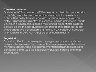 Contratos de datos
Dado que WCF se basa en .NET Framework, también incluye métodos
con código sencillo para proporcionar los contratos que desea
aplicar. Uno de los tipos de contrato universales es el contrato de
datos. Básicamente, mientras se escribe el código del servicio usando
Visual C# o Visual Basic, la forma más sencilla de controlar los datos
consiste en crear clases que representan una entidad de datos con
propiedades que pertenecen a la misma. WCF incluye un completo
sistema para trabajar con datos de esta manera fácil. ¿
Seguridad
Es posible cifrar los mensajes para proteger la privacidad, así como
obligar a los usuarios a que se autentiquen antes de permitirles recibir
mensajes. La seguridad puede implementarse utilizando estándares
conocidos como SSL o WS-SecureConversation. Para obtener más
información.
 