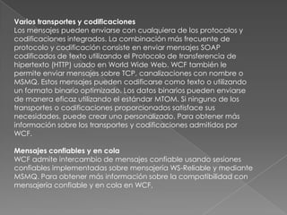 Varios transportes y codificaciones
Los mensajes pueden enviarse con cualquiera de los protocolos y
codificaciones integrados. La combinación más frecuente de
protocolo y codificación consiste en enviar mensajes SOAP
codificados de texto utilizando el Protocolo de transferencia de
hipertexto (HTTP) usado en World Wide Web. WCF también le
permite enviar mensajes sobre TCP, canalizaciones con nombre o
MSMQ. Estos mensajes pueden codificarse como texto o utilizando
un formato binario optimizado. Los datos binarios pueden enviarse
de manera eficaz utilizando el estándar MTOM. Si ninguno de los
transportes o codificaciones proporcionados satisface sus
necesidades, puede crear uno personalizado. Para obtener más
información sobre los transportes y codificaciones admitidos por
WCF.
Mensajes confiables y en cola
WCF admite intercambio de mensajes confiable usando sesiones
confiables implementadas sobre mensajería WS-Reliable y mediante
MSMQ. Para obtener más información sobre la compatibilidad con
mensajería confiable y en cola en WCF,
 