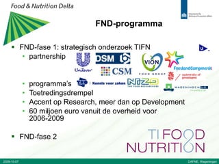 FND-programma FND-fase 1: strategisch onderzoek TIFN partnership  programma’s Toetredingsdrempel Accent op Research, meer dan op Development 60 miljoen euro vanuit de overheid voor 2006-2009 FND-fase 2 2009-10-07 DAFNE, Wageningen 