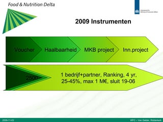 2009 Instrumenten Voucher Haalbaarheid MKB project Inn.project 2500 of 7500 €, 2/3 subsidie, FCFS, sluit 31-12 1 MKB, FCFS, 1 yr, 50%,  max 50 k€, sluit 09-10 2 MKBs, FCFS, 2 yrs, 35/45% subs,  max 400 k€, sluit 09-10 1 bedrijf+partner, Ranking, 4 yr, 25-45%, max 1 M€, sluit 19-06 2009-11-03 WFC – Van Gelder, Ridderkerk 