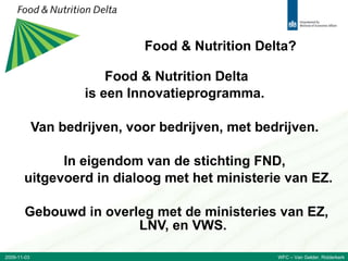 Food & Nutrition Delta? Food & Nutrition Delta is een Innovatieprogramma.  Van bedrijven, voor bedrijven, met bedrijven.  In eigendom van de stichting FND,  uitgevoerd in dialoog met het ministerie van EZ. Gebouwd in overleg met de ministeries van EZ, LNV, en VWS. 2009-11-03 WFC – Van Gelder, Ridderkerk 