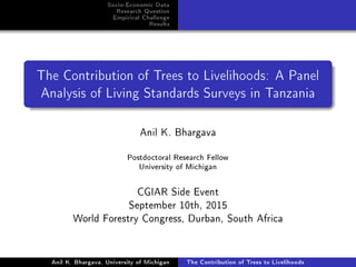 Socio-Economic Data
Research Question
Empirical Challenge
Results
The Contribution of Trees to Livelihoods: A Panel
Analysis of Living Standards Surveys in Tanzania
Anil K. Bhargava
Postdoctoral Research Fellow
University of Michigan
CGIAR Side Event
September 10th, 2015
World Forestry Congress, Durban, South Africa
Anil K. Bhargava, University of Michigan The Contribution of Trees to Livelihoods
 