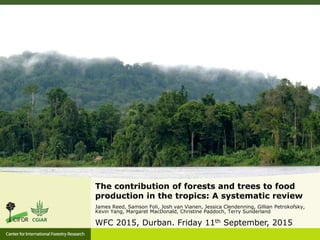 The contribution of forests and trees to food
production in the tropics: A systematic review
James Reed, Samson Foli, Josh van Vianen, Jessica Clendenning, Gillian Petrokofsky,
Kevin Yang, Margaret MacDonald, Christine Paddoch, Terry Sunderland
WFC 2015, Durban. Friday 11th September, 2015
 