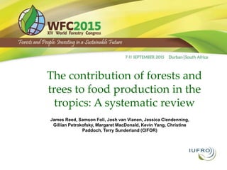 The contribution of forests and
trees to food production in the
tropics: A systematic review
James Reed, Samson Foli, Josh van Vianen, Jessica Clendenning,
Gillian Petrokofsky, Margaret MacDonald, Kevin Yang, Christine
Paddoch, Terry Sunderland (CIFOR)
Other info
 