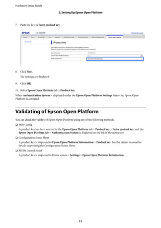 7. Paste the key in Enter product key.
8. Click Next.
The settings are displayed.
9. Click OK.
10. Select Epson Open Platform tab > Product key.
When Authentication System is displayed under the Epson Open Platform Settings hierarchy, Epson Open
Platform is activated.
Validating of Epson Open Platform
You can check the validity of Epson Open Platform using any of the following methods.
❏ Web Config
A product key has been entered in the Epson Open Platform tab > Product key > Enter product key, and the
Epson Open Platform tab > Authentication System is displayed on the left of the menu tree.
❏ Configuration Status Sheet
A product key is displayed in Epson Open Platform Information > Product key. See the printer manual for
details on printing the Configuration Status Sheet.
❏ MFD’s control panel
A product key is displayed in Home screen > Settings > Epson Open Platform Information.
Hardware Setup Guide
2. Setting Up Epson Open Platform
11
 