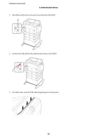 1. Peel off the seal for the service port (a) on the back of the MFD.
2. Connect the USB cable for the authentication device to the MFD.
3. For safety’s sake, route the USB cable along the groove in the printer.
Hardware Setup Guide
3. Authentication Device
14
 