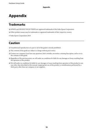 Appendix
Trademarks
❏ EPSON and EXCEED YOUR VISION are registered trademarks of the Seiko Epson Corporation.
❏ Other product names may be trademarks or registered trademarks of their respective owners.
© Seiko Epson Corporation 2019
Caution
❏ Unauthorized reproduction of a part or all of this guide is strictly prohibited.
❏ The contents of this guide are subject to change without prior notice.
❏ Contact our company if you have any questions, find a mistake, encounter a missing description, and so on in
the contents of this guide.
❏ Regardless of the previous point, we will under no conditions be liable for any damages or losses resulting from
the operation of this product.
❏ We will under no conditions be liable for any damages or losses resulting from operation of this product in any
way other than described in this manual, inappropriate use of this product, or modifications performed by a
third party other than our company or our suppliers.
Hardware Setup Guide
Appendix
18
 