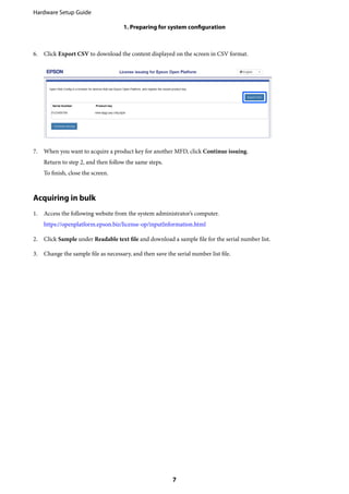 6. Click Export CSV to download the content displayed on the screen in CSV format.
7. When you want to acquire a product key for another MFD, click Continue issuing.
Return to step 2, and then follow the same steps.
To finish, close the screen.
Acquiring in bulk
1. Access the following website from the system administrator’s computer.
https://openplatform.epson.biz/license-op/inputInformation.html
2. Click Sample under Readable text file and download a sample file for the serial number list.
3. Change the sample file as necessary, and then save the serial number list file.
Hardware Setup Guide
1. Preparing for system configuration
7
 