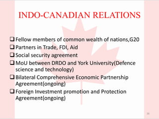 INDO-CANADIAN RELATIONS
Fellow members of common wealth of nations,G20
Partners in Trade, FDI, Aid
Social security agreement
MoU between DRDO and York University(Defence
science and technology)
Bilateral Comprehensive Economic Partnership
Agreement(ongoing)
Foreign Investment promotion and Protection
Agreement(ongoing)
26
 