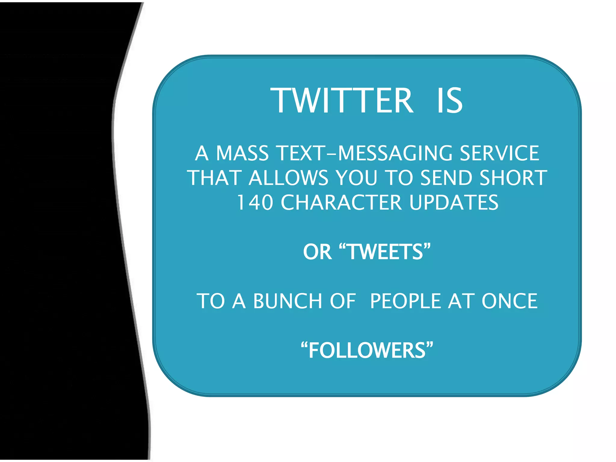 TWITTER IS
 A MASS TEXT-MESSAGING SERVICE
THAT ALLOWS YOU TO SEND SHORT
    140 CHARACTER UPDATES

         OR “TWEETS”

TO A BUNCH OF PEOPLE AT ONCE

         “FOLLOWERS”
 