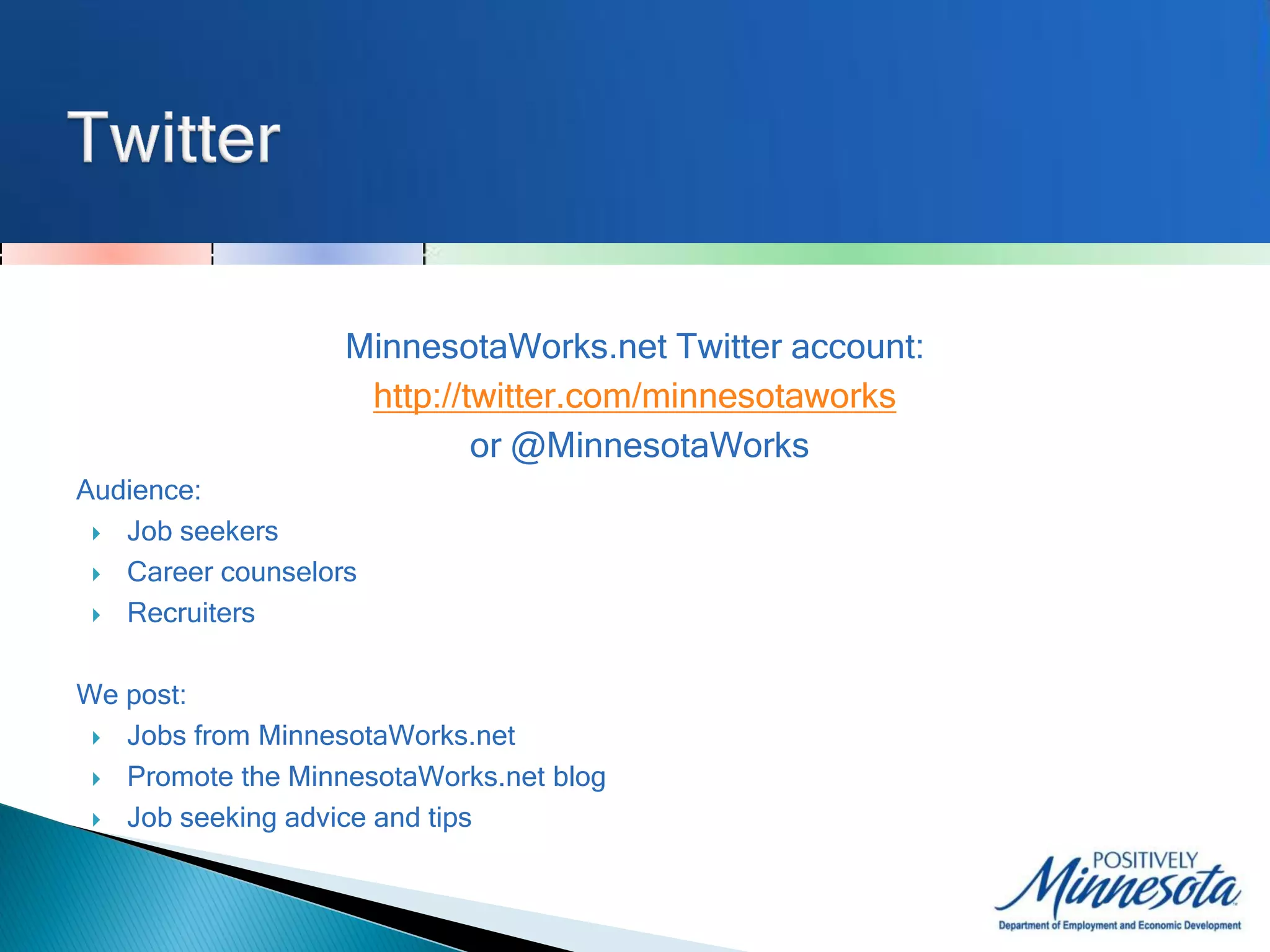 MinnesotaWorks.net Twitter account:
                    http://twitter.com/minnesotaworks
                            or @MinnesotaWorks
Audience:
  Job seekers

  Career counselors

  Recruiters



We post:
  Jobs from MinnesotaWorks.net

  Promote the MinnesotaWorks.net blog

  Job seeking advice and tips
 