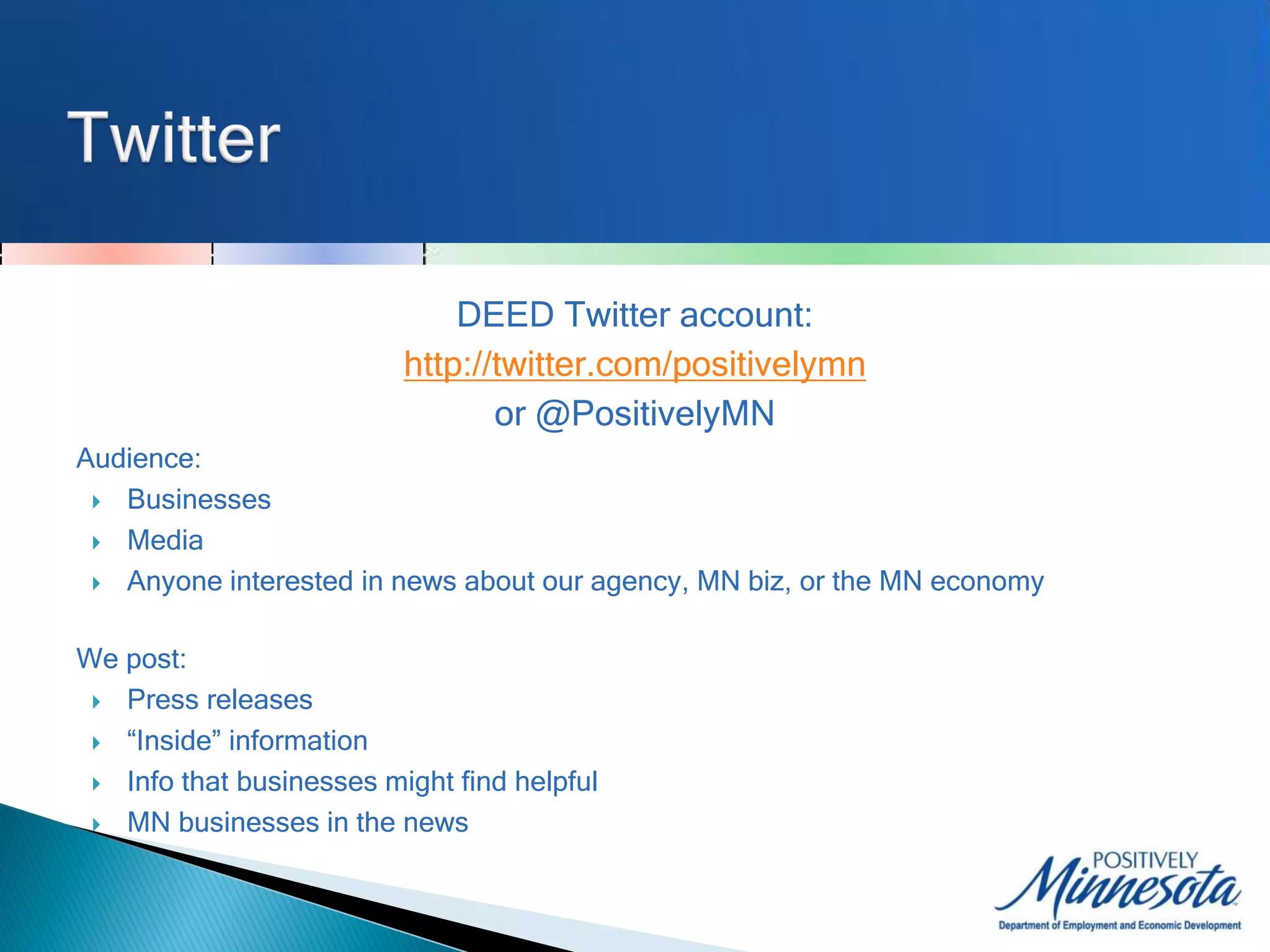 DEED Twitter account:
                          http://twitter.com/positivelymn
                                 or @PositivelyMN
Audience:
  Businesses

  Media

  Anyone interested in news about our agency, MN biz, or the MN economy



We post:
  Press releases

  “Inside” information

  Info that businesses might find helpful

  MN businesses in the news
 