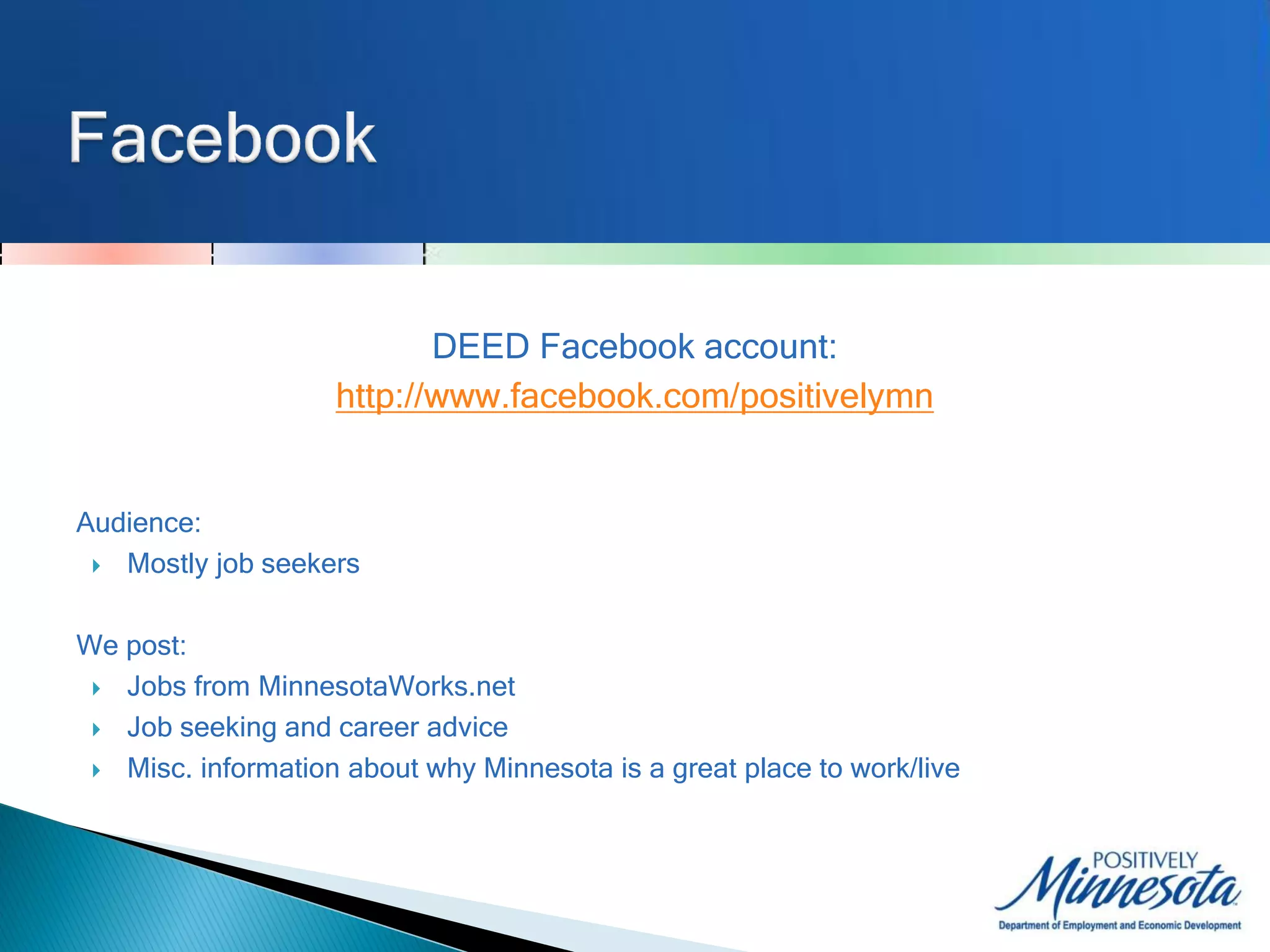 DEED Facebook account:
                    http://www.facebook.com/positivelymn


Audience:
  Mostly job seekers



We post:
  Jobs from MinnesotaWorks.net

  Job seeking and career advice

  Misc. information about why Minnesota is a great place to work/live
 